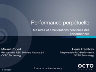 1
© OCTO 2012© OCTO 2012
Performance perpétuelle
Mesures et améliorations continues des
performances
Mikaël Robert
Responsable R&D Software Factory 2.0
OCTO Technology
Henri Tremblay
Responsable R&D Performance
OCTO Technology
 