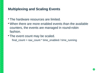 10
Multiplexing and Scaling Events
• The hardware resources are limited.
• When there are more enabled events than the available
counters, the events are managed in round-robin
fashion.
• The event count may be scaled.
final_count = raw_count * time_enabled / time_running
 