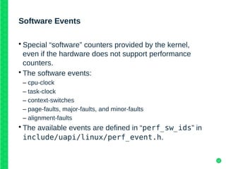 12
Software Events
• Special “software” counters provided by the kernel,
even if the hardware does not support performance
counters.
• The software events:
– cpu-clock
– task-clock
– context-switches
– page-faults, major-faults, and minor-faults
– alignment-faults
• The available events are defined in “perf_sw_ids” in
include/uapi/linux/perf_event.h.
 