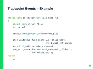16
Tracepoint Events – Example
static long do_wait(struct wait_opts *wo)
{
struct task_struct *tsk;
int retval;
trace_sched_process_wait(wo->wo_pid);
init_waitqueue_func_entry(&wo->child_wait,
child_wait_callback);
wo->child_wait.private = current;
add_wait_queue(&current->signal->wait_chldexit,
&wo->child_wait);
repeat:
...
 
