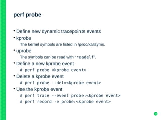 18
perf probe
• Define new dynamic tracepoints events
• kprobe
The kernel symbols are listed in /proc/kallsyms.
• uprobe
The symbols can be read with “readelf”.
• Define a new kprobe event
# perf probe <kprobe event>
• Delete a kprobe event
# perf probe --del=<kprobe event>
• Use the kprobe event
# perf trace --event probe:<kprobe event>
# perf record -e probe:<kprobe event>
 