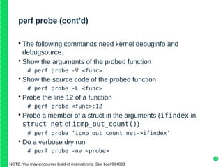 19
perf probe (cont’d)
• The following commands need kernel debuginfo and
debugsource.
• Show the arguments of the probed function
# perf probe -V <func>
• Show the source code of the probed function
# perf probe -L <func>
• Probe the line 12 of a function
# perf probe <func>:12
• Probe a member of a struct in the arguments (ifindex in
struct net of icmp_out_count())
# perf probe ‘icmp_out_count net->ifindex’
• Do a verbose dry run
# perf probe -nv <probe>
NOTE: You may encounter build-id mismatching. See bsc#964063.
 