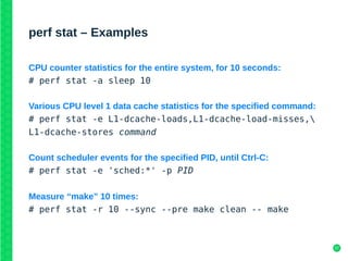 37
perf stat – Examples
CPU counter statistics for the entire system, for 10 seconds:
# perf stat -a sleep 10
Various CPU level 1 data cache statistics for the specified command:
# perf stat -e L1-dcache-loads,L1-dcache-load-misses,
L1-dcache-stores command
Count scheduler events for the specified PID, until Ctrl-C:
# perf stat -e 'sched:*' -p PID
Measure “make” 10 times:
# perf stat -r 10 --sync --pre make clean -- make
 