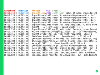 40
Timestamp Duration Process PID Syscall
16412.718 ( 0.002 ms): InputThread/2933 epoll_wait(epfd: 35<anon_inode:[event
16412.723 ( 0.003 ms): InputThread/2933 read(fd: 40</dev/input/event1>, buf:
16412.727 ( 0.001 ms): InputThread/2933 read(fd: 40</dev/input/event1>, buf:
16412.733 ( 0.001 ms): InputThread/2933 read(fd: 40</dev/input/event1>, buf:
16412.735 ( 0.001 ms): InputThread/2933 read(fd: 40</dev/input/event1>, buf:
16412.745 ( 0.004 ms): InputThread/2933 write(fd: 31<pipe:[21362]>, buf: 0x7f
16394.158 (18.593 ms): X/2874 ... [continued]: epoll_wait()) = 1
16412.750 ( 0.004 ms): InputThread/2933 epoll_wait(epfd: 34<anon_inode:[event
16412.753 ( 0.002 ms): X/2874 read(fd: 30<pipe:[21362]>, buf: 0x7fffae2c9890,
16412.765 ( 0.005 ms): X/2874 writev(fd: 53, vec: 0x7fffae2c87d0, vlen: 1
16394.152 (18.621 ms): QXcbEventReade/3136 ... [continued]: poll()) = 1
16412.775 ( 0.003 ms): QXcbEventReade/3136 recvmsg(fd: 3<socket:[31188]>, msg
16412.783 ( 0.003 ms): QXcbEventReade/3136 write(fd: 5<anon_inode:[eventfd]>,
16396.068 (16.723 ms): kwin_x11/3131 ... [continued]: ppoll()) = 1
16412.787 ( 0.006 ms): QXcbEventReade/3136 poll(ufds: 0x7f90bc8e6bc8, nfds: 1
16412.793 ( 0.001 ms): kwin_x11/3131 read(fd: 5<anon_inode:[eventfd]>, buf: 0
16412.814 ( 0.004 ms): konsole/13778 poll(ufds: 0x55db78c35440, nfds: 16, tim
16412.820 ( 0.001 ms): konsole/13778 ioctl(fd: 28</dev/ptmx>, cmd: FIONREAD,
16412.822 ( 0.003 ms): konsole/13778 read(fd: 28</dev/ptmx>, buf: 0x55db78afd
 