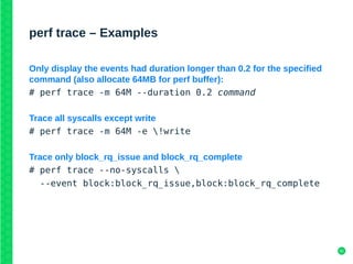 41
perf trace – Examples
Only display the events had duration longer than 0.2 for the specified
command (also allocate 64MB for perf buffer):
# perf trace -m 64M --duration 0.2 command
Trace all syscalls except write
# perf trace -m 64M -e !write
Trace only block_rq_issue and block_rq_complete
# perf trace --no-syscalls 
--event block:block_rq_issue,block:block_rq_complete
 