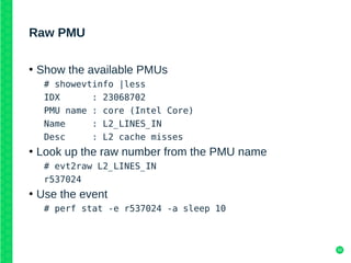 50
Raw PMU
●
Show the available PMUs
# showevtinfo |less
IDX : 23068702
PMU name : core (Intel Core)
Name : L2_LINES_IN
Desc : L2 cache misses
●
Look up the raw number from the PMU name
# evt2raw L2_LINES_IN
r537024
●
Use the event
# perf stat -e r537024 -a sleep 10
 