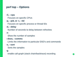 53
perf top – Options
-C, --cpu
Focuses on specific CPUs
-p, --pid, or -t, --tid
Focuses on specific process or thread IDs
-d, --delay
Number of seconds to delay between refreshes
-n
Show the number of samples
--dsos, --comms
Limits the information to particular DSO’s and commands
-s, --sort
Sorts the samples
-g
enable call-graph (stack chain/backtrace) recording
 