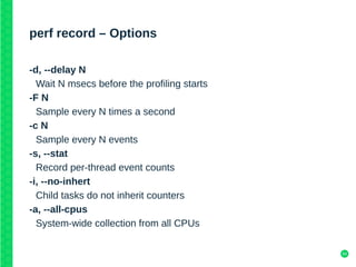 54
perf record – Options
-d, --delay N
Wait N msecs before the profiling starts
-F N
Sample every N times a second
-c N
Sample every N events
-s, --stat
Record per-thread event counts
-i, --no-inhert
Child tasks do not inherit counters
-a, --all-cpus
System-wide collection from all CPUs
 