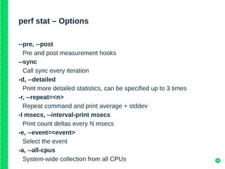 56
perf stat – Options
--pre, --post
Pre and post measurement hooks
--sync
Call sync every iteration
-d, --detailed
Print more detailed statistics, can be specified up to 3 times
-r, --repeat=<n>
Repeat command and print average + stddev
-I msecs, --interval-print msecs
Print count deltas every N msecs
-e, --event=<event>
Select the event
-a, --all-cpus
System-wide collection from all CPUs
 