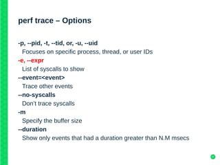 57
perf trace – Options
-p, --pid, -t, --tid, or, -u, --uid
Focuses on specific process, thread, or user IDs
-e, --expr
List of syscalls to show
--event=<event>
Trace other events
--no-syscalls
Don’t trace syscalls
-m
Specify the buffer size
--duration
Show only events that had a duration greater than N.M msecs
 