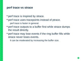59
perf trace vs strace
• perf trace is inspired by strace.
• perf trace uses tracepoints instead of ptrace.
perf trace is faster in general.
• perf trace outputs to a buffer first while strace dumps
the result directly.
• perf trace may lose events if the ring buffer fills while
strace never loses events.
It can be moderated by increasing the buffer size.
 