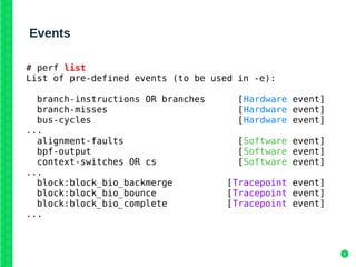 6
Events
# perf list
List of pre-defined events (to be used in -e):
branch-instructions OR branches [Hardware event]
branch-misses [Hardware event]
bus-cycles [Hardware event]
...
alignment-faults [Software event]
bpf-output [Software event]
context-switches OR cs [Software event]
...
block:block_bio_backmerge [Tracepoint event]
block:block_bio_bounce [Tracepoint event]
block:block_bio_complete [Tracepoint event]
...
 
