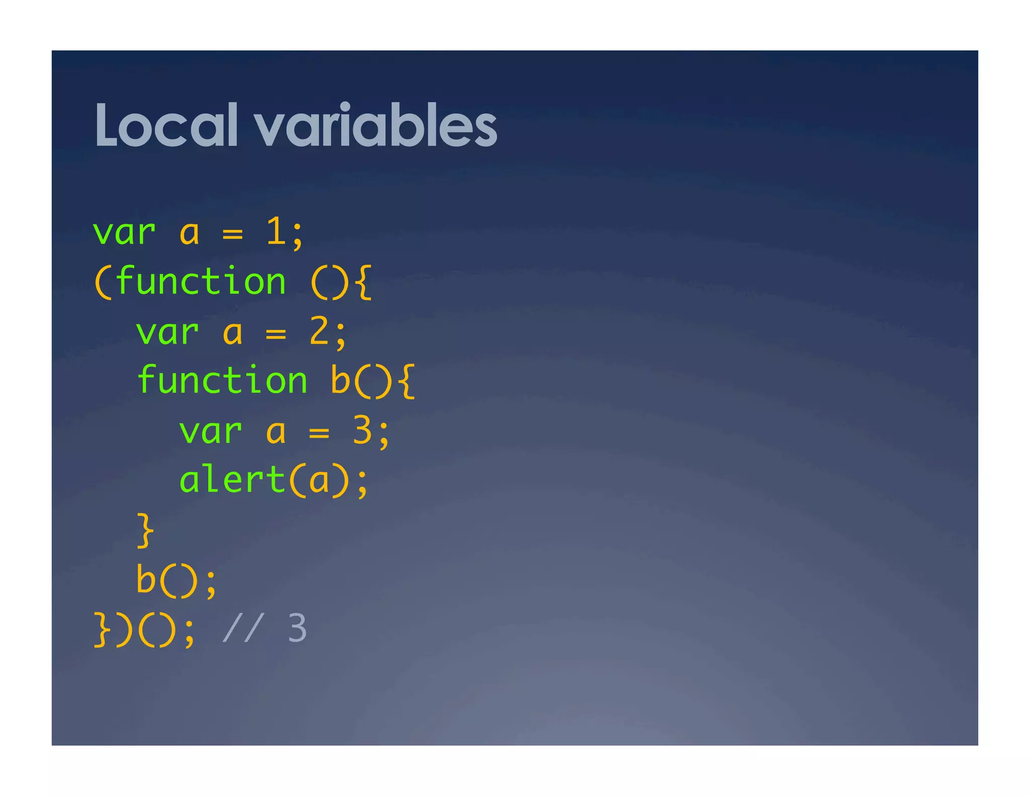 Local variables
var a = 1; 	
(function (){	
  var a = 2; 	
  function b(){	
     var a = 3; 	
     alert(a);	
  }	
  b(); 	
})(); // 3	
 