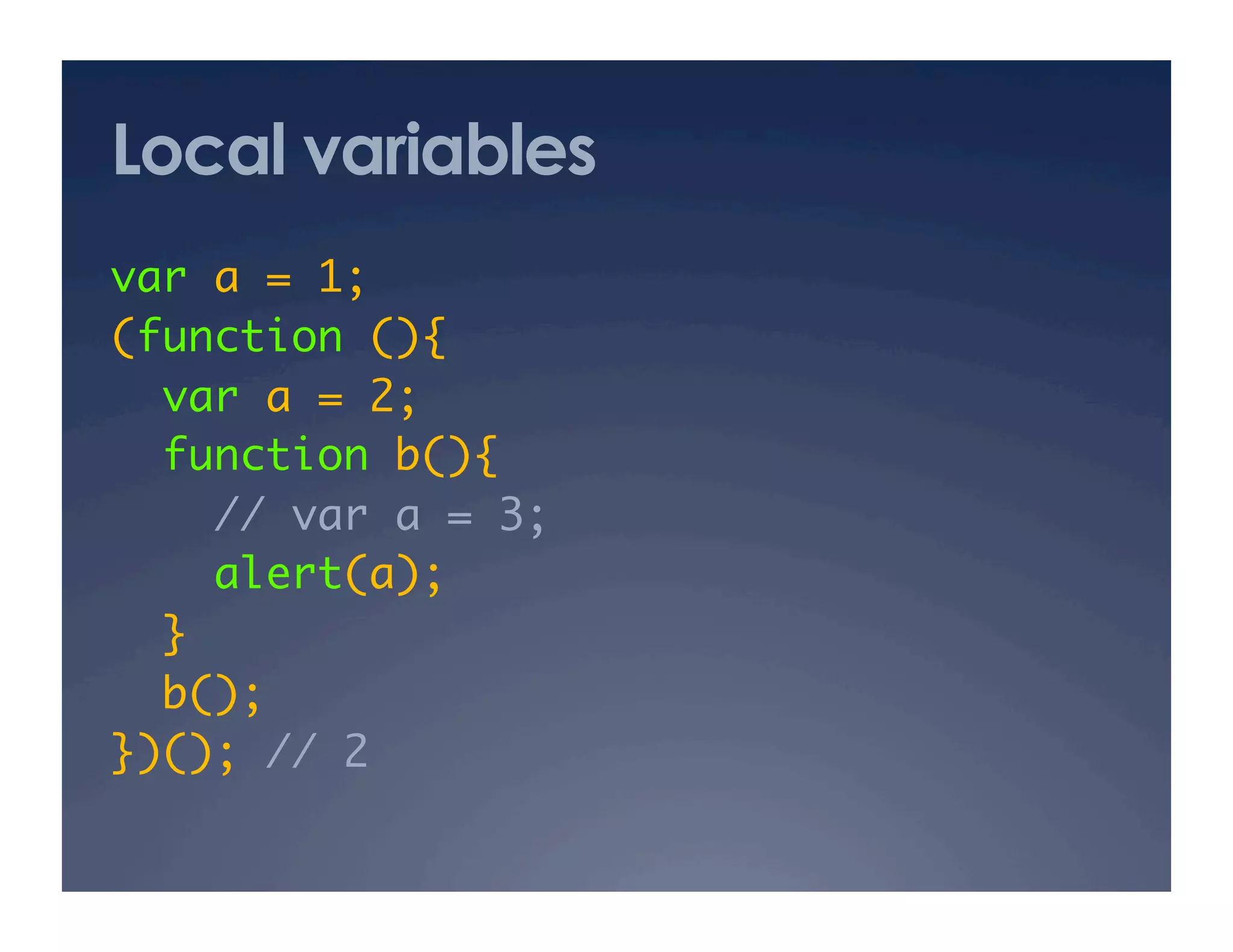 Local variables
var a = 1; 	
(function (){	
  var a = 2; 	
  function b(){	
     // var a = 3; 	
     alert(a);	
  }	
  b(); 	
})(); // 2	
 