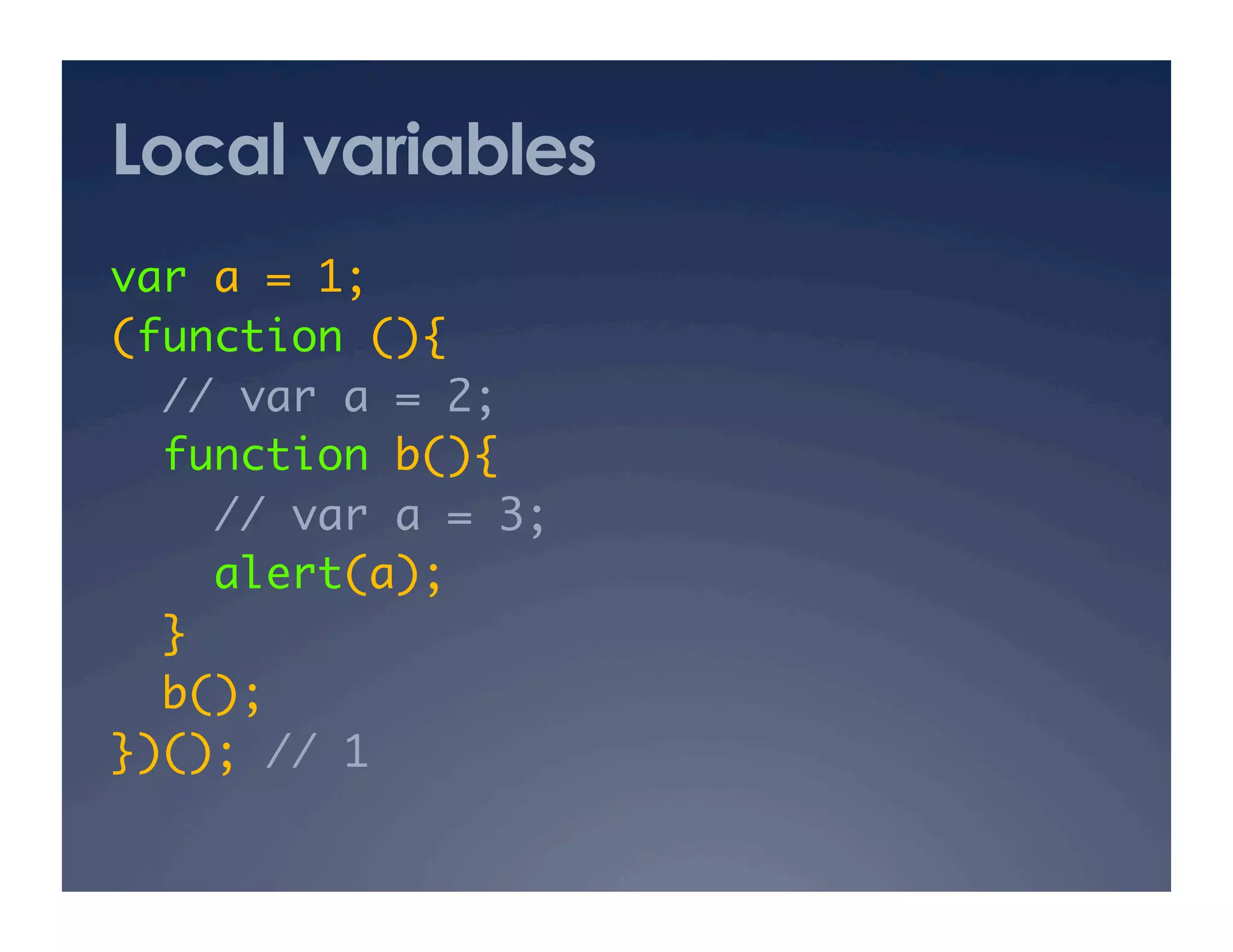 Local variables
var a = 1; 	
(function (){	
  // var a = 2; 	
  function b(){	
     // var a = 3; 	
     alert(a);	
  }	
  b(); 	
})(); // 1	
 