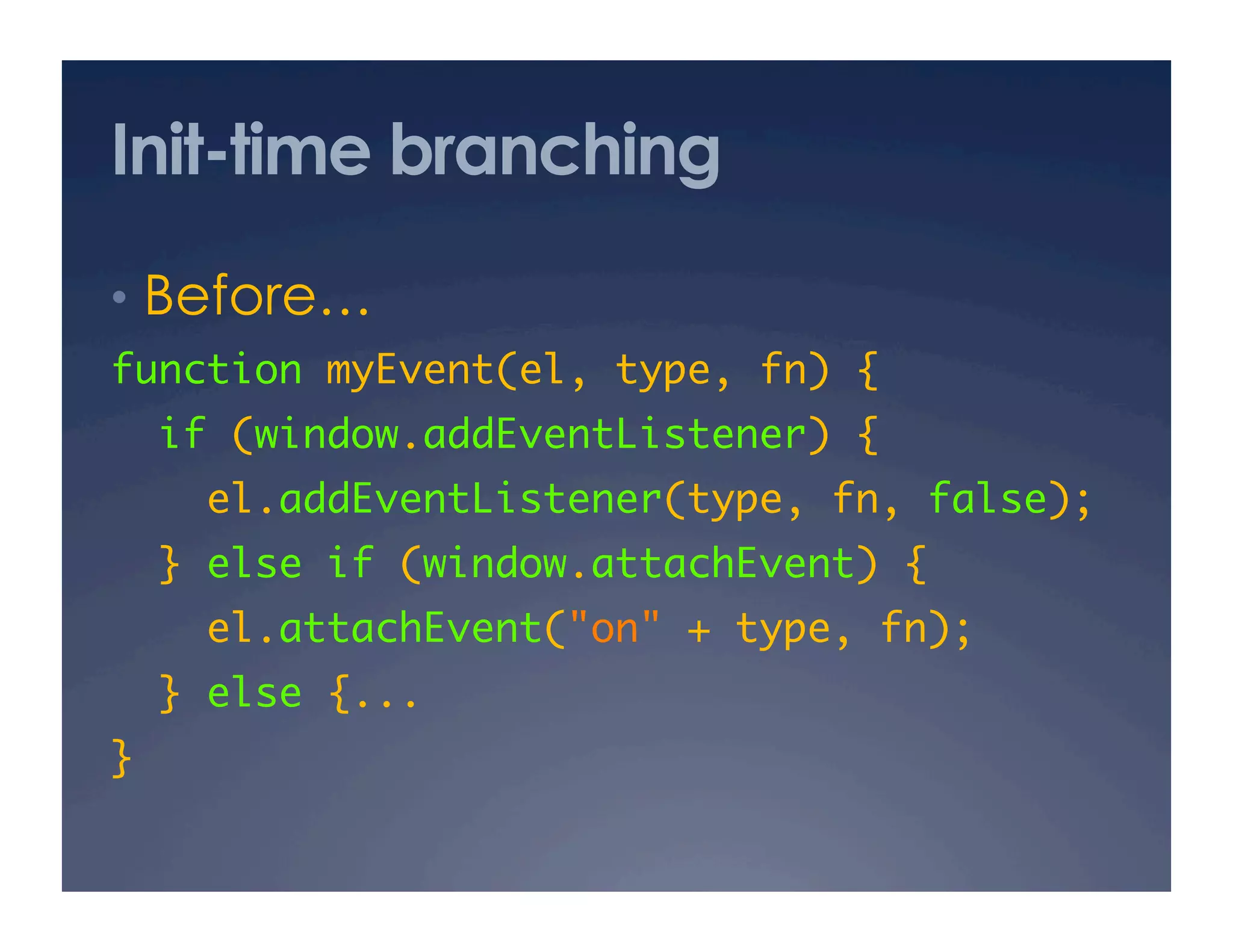 Init-time branching
•  Before… 
function myEvent(el, type, fn) {	
     if (window.addEventListener) {	
       el.addEventListener(type, fn, false);	
  } else if (window.attachEvent) {	
       el.attachEvent("on" + type, fn);	
  } else {...	
}	
 