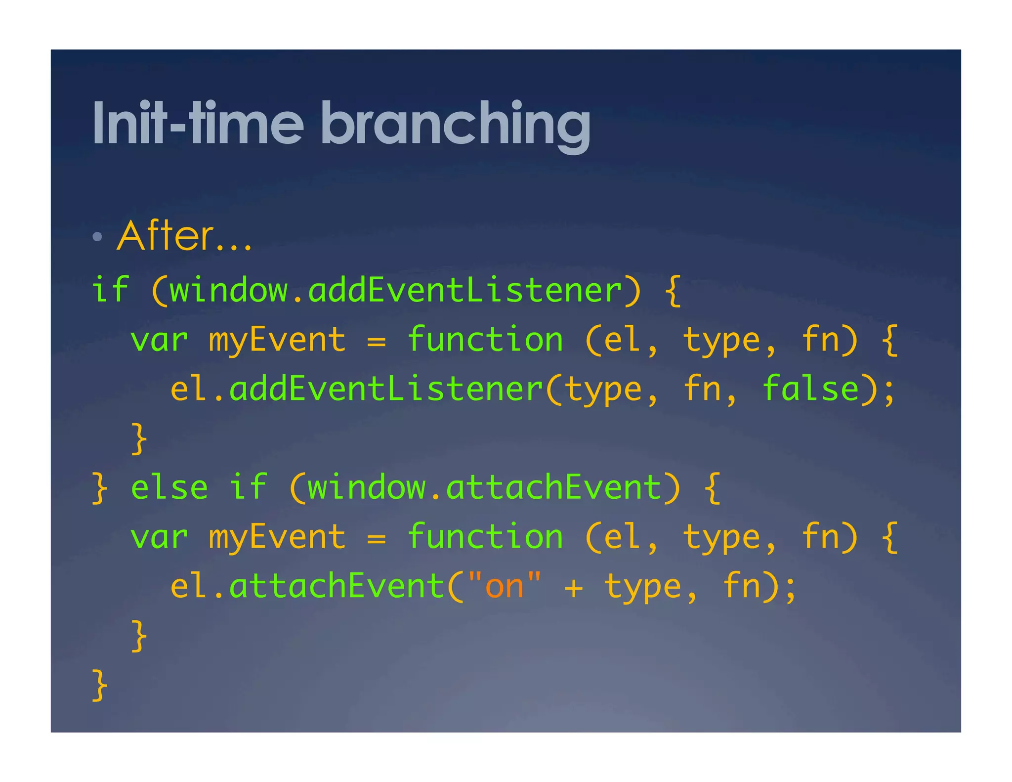 Init-time branching
•  After… 
if (window.addEventListener) {	
     var myEvent = function (el, type, fn) {	
       el.addEventListener(type, fn, false);	
  }	
} else if (window.attachEvent) {	
  var myEvent = function (el, type, fn) {	
       el.attachEvent("on" + type, fn);	
  }	
}	
 