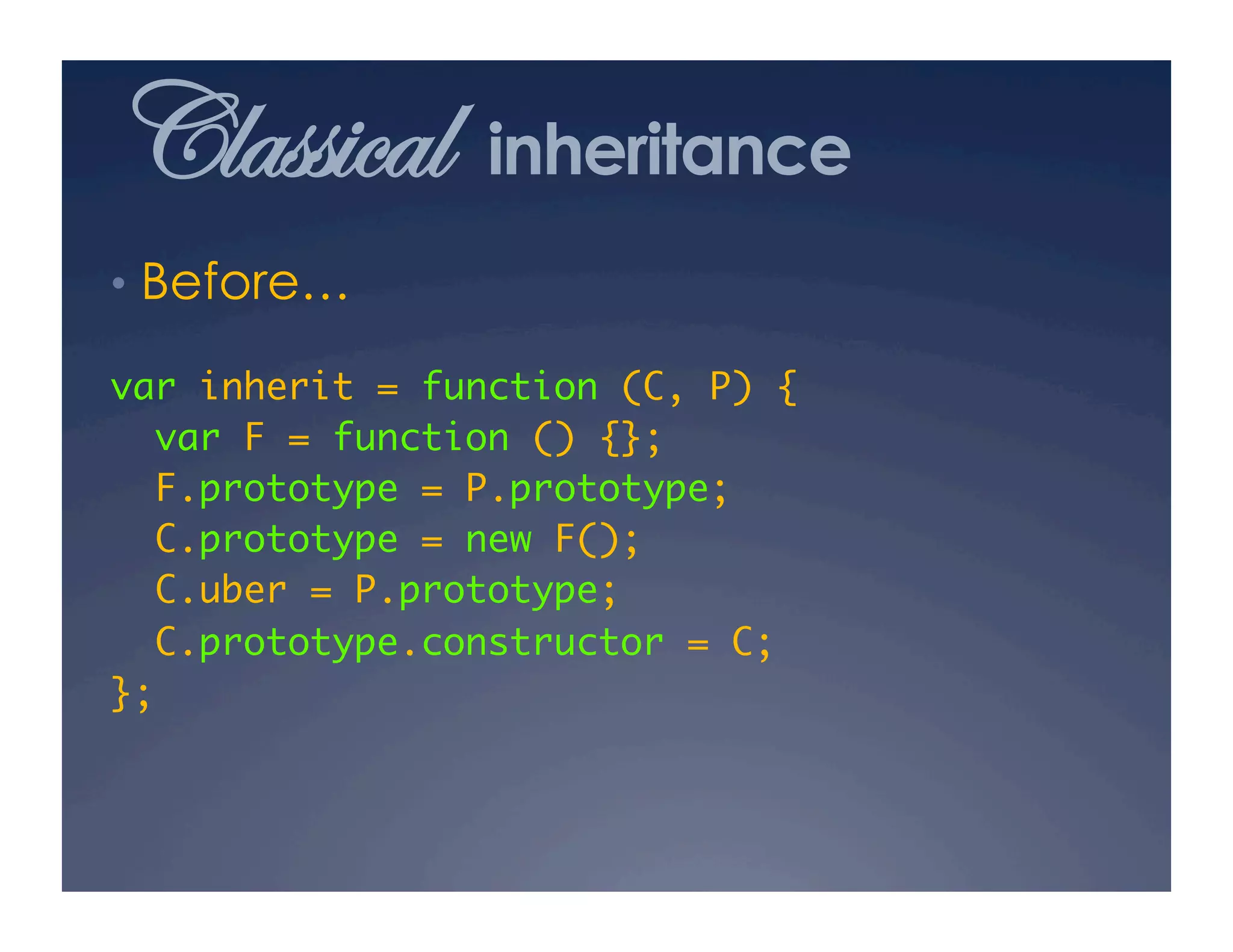 Classical       inheritance
•  Before…

var inherit = function (C, P) {	
  var F = function () {};	
  F.prototype = P.prototype;	
  C.prototype = new F();	
  C.uber = P.prototype;	
  C.prototype.constructor = C;	
};	
 
