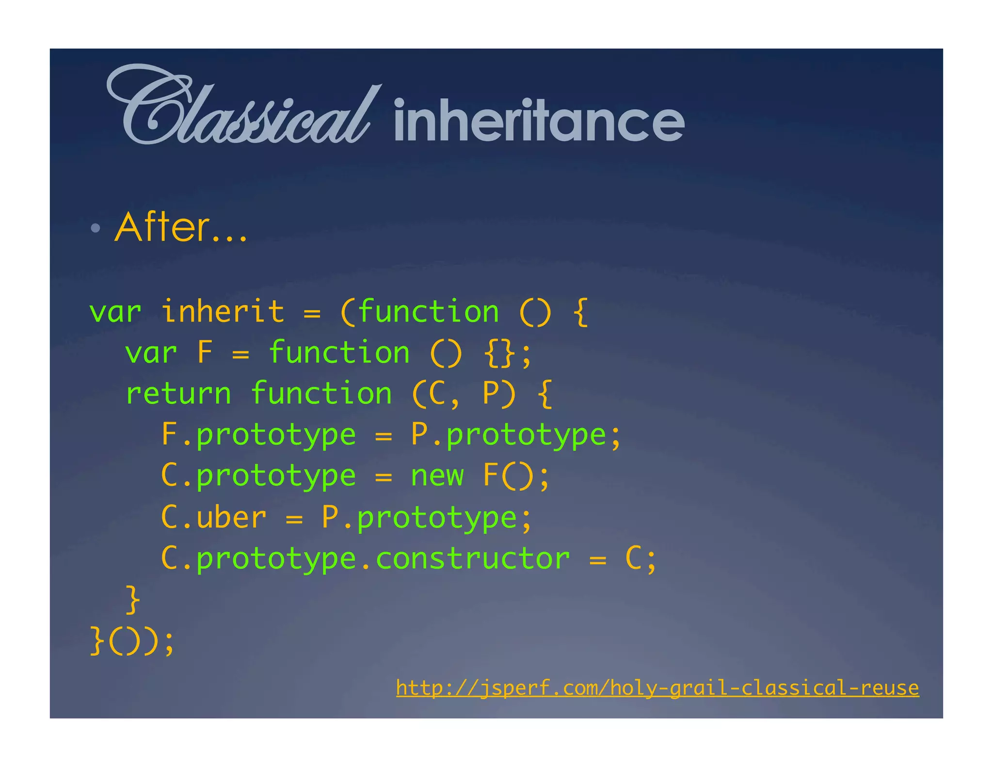 Classical        inheritance
•  After…

var inherit = (function () {	
  var F = function () {};	
  return function (C, P) {	
     F.prototype = P.prototype;	
     C.prototype = new F();	
     C.uber = P.prototype;	
     C.prototype.constructor = C;	
  }	
}());	
                 http://jsperf.com/holy-grail-classical-reuse
                                                            	
 