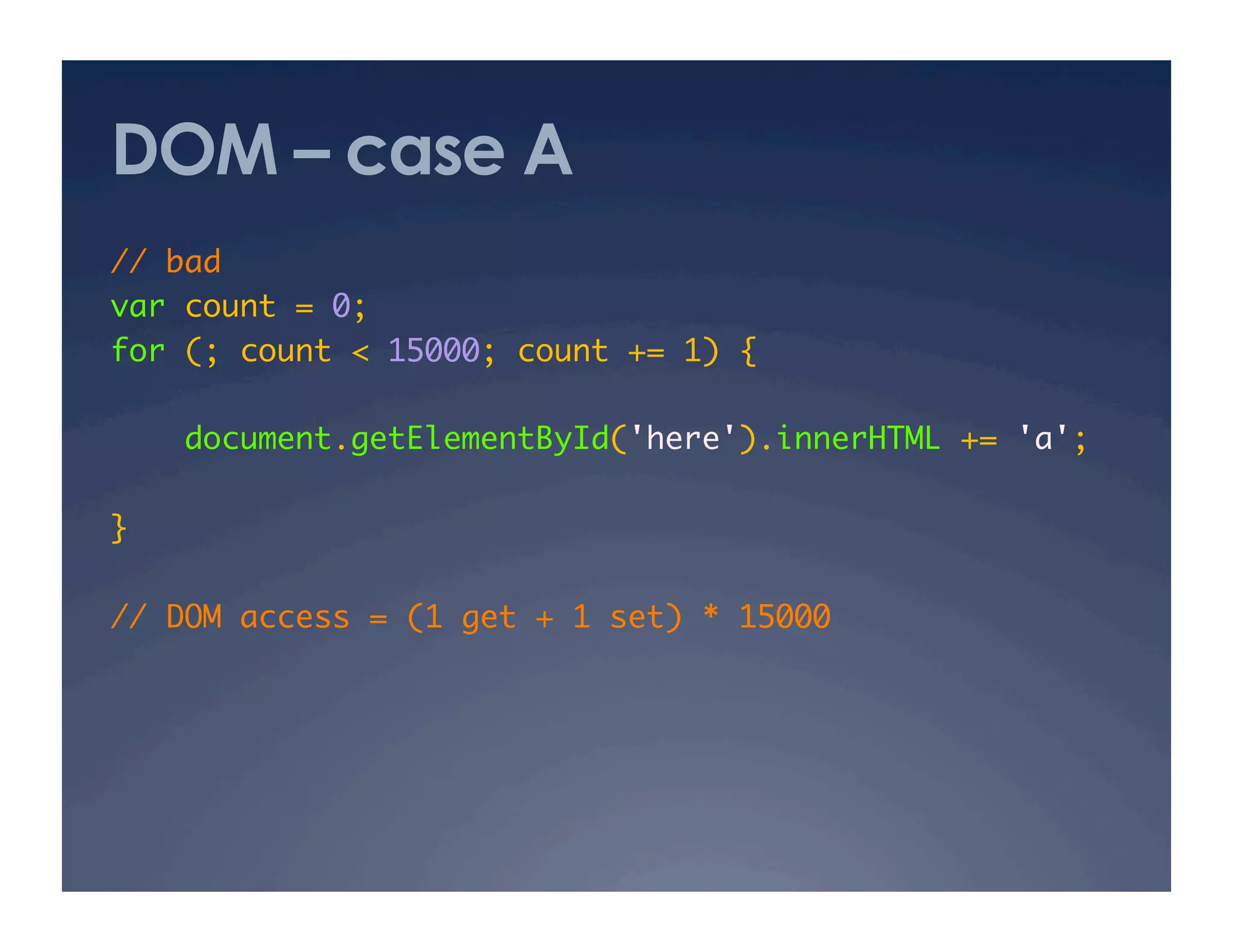 DOM – case A
// bad 	
var count = 0;	
for (; count < 15000; count += 1) {	

     document.getElementById('here').innerHTML += 'a'; 	

}	

// DOM access = (1 get + 1 set) * 15000 	
 