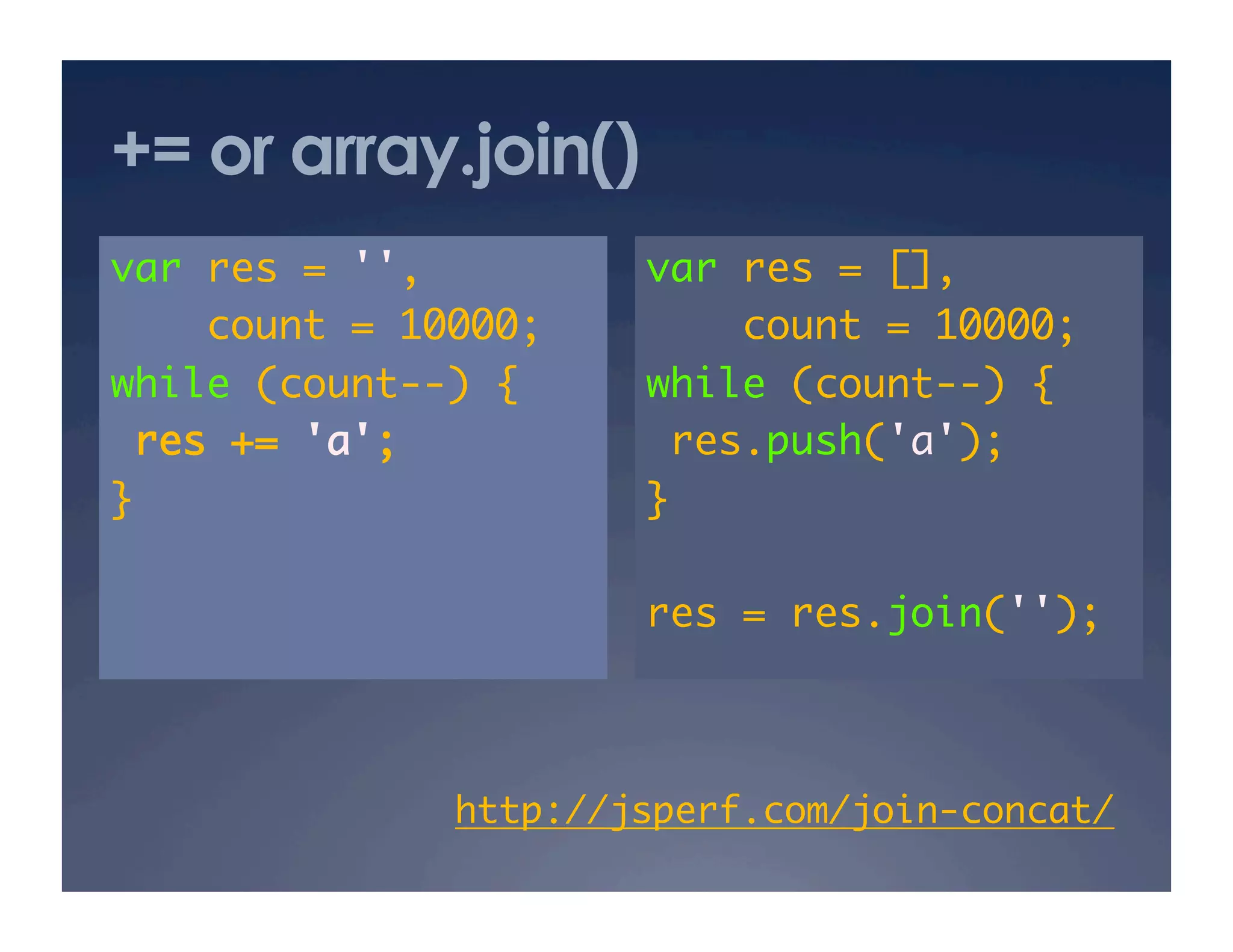 += or array.join()
var res = '',	        var res = [],	
    count = 10000;	       count = 10000;	
while (count--) {	    while (count--) {	
 res += 'a';	          res.push('a');	
}	                    }	

                      res = res.join('');	



              http://jsperf.com/join-concat/ 	
 