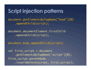 Script injection patterns
document.getElementsByTagName("head")[0]	
    .appendChild(script);	

document.documentElement.firstChild	
   	.appendChild(script);	

document.body.appendChild(script);	

var first_script = document	
    .getElementsByTagName('script')[0];	
first_script.parentNode	
    .insertBefore(script, first_script);	
 