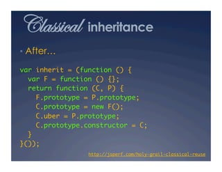 Classical        inheritance
•  After…

var inherit = (function () {	
  var F = function () {};	
  return function (C, P) {	
     F.prototype = P.prototype;	
     C.prototype = new F();	
     C.uber = P.prototype;	
     C.prototype.constructor = C;	
  }	
}());	
                 http://jsperf.com/holy-grail-classical-reuse
                                                            	
 