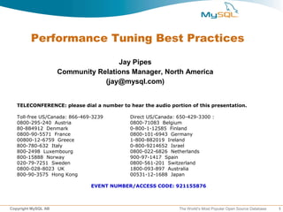 Performance Tuning Best Practices

                                     Jay Pipes
                     Community Relations Manager, North America
                                 (jay@mysql.com)


   TELECONFERENCE: please dial a number to hear the audio portion of this presentation.

   Toll-free US/Canada: 866-469-3239        Direct US/Canada: 650-429-3300 :
   0800-295-240 Austria                     0800-71083 Belgium
   80-884912 Denmark                        0-800-1-12585 Finland
   0800-90-5571 France                      0800-101-6943 Germany
   00800-12-6759 Greece                     1-800-882019 Ireland
   800-780-632 Italy                        0-800-9214652 Israel
   800-2498 Luxembourg                      0800-022-6826 Netherlands
   800-15888 Norway                         900-97-1417 Spain
   020-79-7251 Sweden                       0800-561-201 Switzerland
   0800-028-8023 UK                         1800-093-897 Australia
   800-90-3575 Hong Kong                    00531-12-1688 Japan

                               EVENT NUMBER/ACCESS CODE: 921155876



Copyright MySQL AB                                            The World’s Most Popular Open Source Database   1