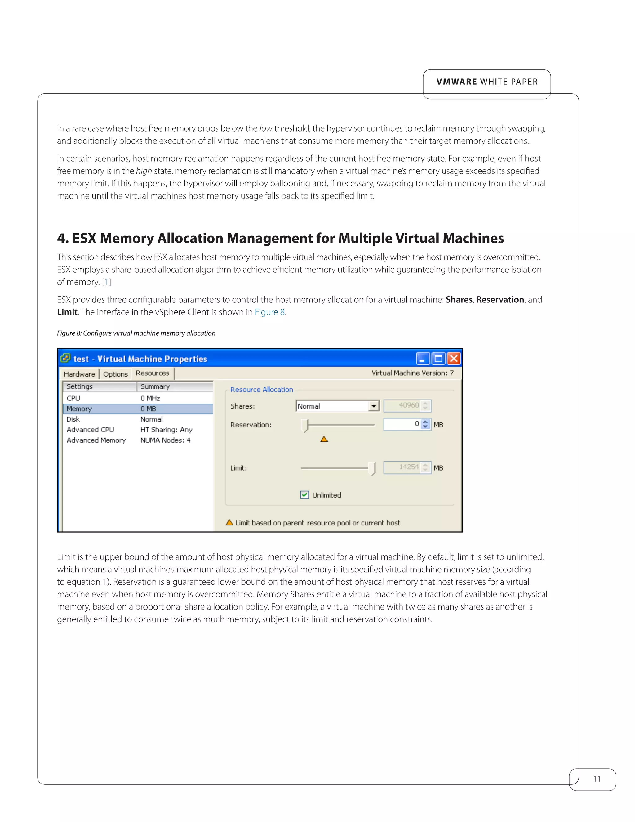 11
VMware white paper
In a rare case where host free memory drops below the low threshold, the hypervisor continues to reclaim memory through swapping,
and additionally blocks the execution of all virtual machiens that consume more memory than their target memory allocations.
In certain scenarios, host memory reclamation happens regardless of the current host free memory state. For example, even if host
free memory is in the high state, memory reclamation is still mandatory when a virtual machine’s memory usage exceeds its specified
memory limit. If this happens, the hypervisor will employ ballooning and, if necessary, swapping to reclaim memory from the virtual
machine until the virtual machines host memory usage falls back to its specified limit.
4. ESX Memory Allocation Management for Multiple Virtual Machines
This section describes how ESX allocates host memory to multiple virtual machines, especially when the host memory is overcommitted.
ESX employs a share-based allocation algorithm to achieve efficient memory utilization while guaranteeing the performance isolation
of memory. [1]
ESX provides three configurable parameters to control the host memory allocation for a virtual machine: Shares, Reservation, and
Limit. The interface in the vSphere Client is shown in Figure 8.
Figure 8: Configure virtual machine memory allocation
Limit is the upper bound of the amount of host physical memory allocated for a virtual machine. By default, limit is set to unlimited,
which means a virtual machine’s maximum allocated host physical memory is its specified virtual machine memory size (according
to equation 1). Reservation is a guaranteed lower bound on the amount of host physical memory that host reserves for a virtual
machine even when host memory is overcommitted. Memory Shares entitle a virtual machine to a fraction of available host physical
memory, based on a proportional-share allocation policy. For example, a virtual machine with twice as many shares as another is
generally entitled to consume twice as much memory, subject to its limit and reservation constraints.
 