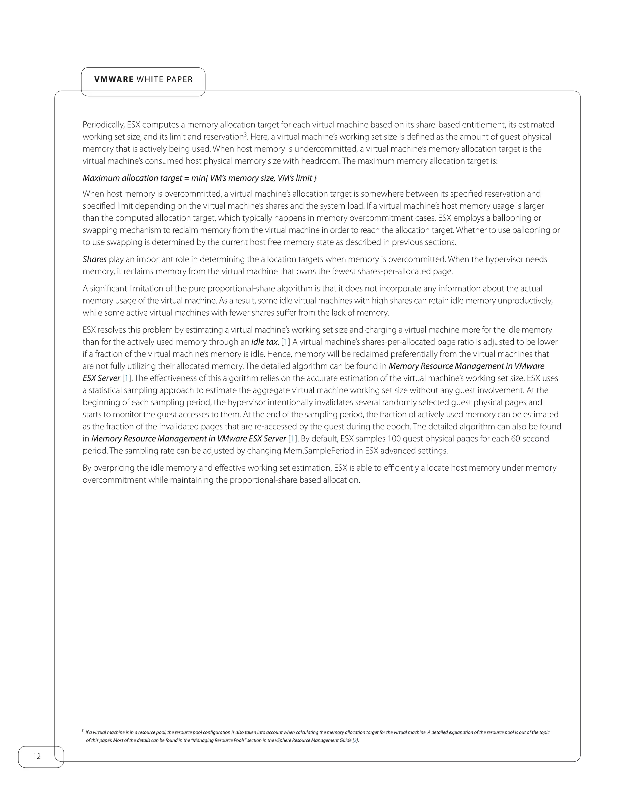 12
VMware white paper
Periodically, ESX computes a memory allocation target for each virtual machine based on its share-based entitlement, its estimated
working set size, and its limit and reservation3
. Here, a virtual machine’s working set size is defined as the amount of guest physical
memory that is actively being used. When host memory is undercommitted, a virtual machine’s memory allocation target is the
virtual machine’s consumed host physical memory size with headroom. The maximum memory allocation target is:
Maximum allocation target = min{ VM’s memory size, VM’s limit }
When host memory is overcommitted, a virtual machine’s allocation target is somewhere between its specified reservation and
specified limit depending on the virtual machine’s shares and the system load. If a virtual machine’s host memory usage is larger
than the computed allocation target, which typically happens in memory overcommitment cases, ESX employs a ballooning or
swapping mechanism to reclaim memory from the virtual machine in order to reach the allocation target. Whether to use ballooning or
to use swapping is determined by the current host free memory state as described in previous sections.
Shares play an important role in determining the allocation targets when memory is overcommitted. When the hypervisor needs
memory, it reclaims memory from the virtual machine that owns the fewest shares-per-allocated page.
A significant limitation of the pure proportional-share algorithm is that it does not incorporate any information about the actual
memory usage of the virtual machine. As a result, some idle virtual machines with high shares can retain idle memory unproductively,
while some active virtual machines with fewer shares suffer from the lack of memory.
ESX resolves this problem by estimating a virtual machine’s working set size and charging a virtual machine more for the idle memory
than for the actively used memory through an idle tax. [1] A virtual machine’s shares-per-allocated page ratio is adjusted to be lower
if a fraction of the virtual machine’s memory is idle. Hence, memory will be reclaimed preferentially from the virtual machines that
are not fully utilizing their allocated memory. The detailed algorithm can be found in Memory Resource Management in VMware
ESX Server [1]. The effectiveness of this algorithm relies on the accurate estimation of the virtual machine’s working set size. ESX uses
a statistical sampling approach to estimate the aggregate virtual machine working set size without any guest involvement. At the
beginning of each sampling period, the hypervisor intentionally invalidates several randomly selected guest physical pages and
starts to monitor the guest accesses to them. At the end of the sampling period, the fraction of actively used memory can be estimated
as the fraction of the invalidated pages that are re-accessed by the guest during the epoch. The detailed algorithm can also be found
in Memory Resource Management in VMware ESX Server [1]. By default, ESX samples 100 guest physical pages for each 60-second
period. The sampling rate can be adjusted by changing Mem.SamplePeriod in ESX advanced settings.
By overpricing the idle memory and effective working set estimation, ESX is able to efficiently allocate host memory under memory
overcommitment while maintaining the proportional-share based allocation.
3
If a virtual machine is in a resource pool, the resource pool configuration is also taken into account when calculating the memory allocation target for the virtual machine. A detailed explanation of the resource pool is out of the topic
of this paper. Most of the details can be found in the “Managing Resource Pools” section in the vSphere Resource Management Guide [2].
 