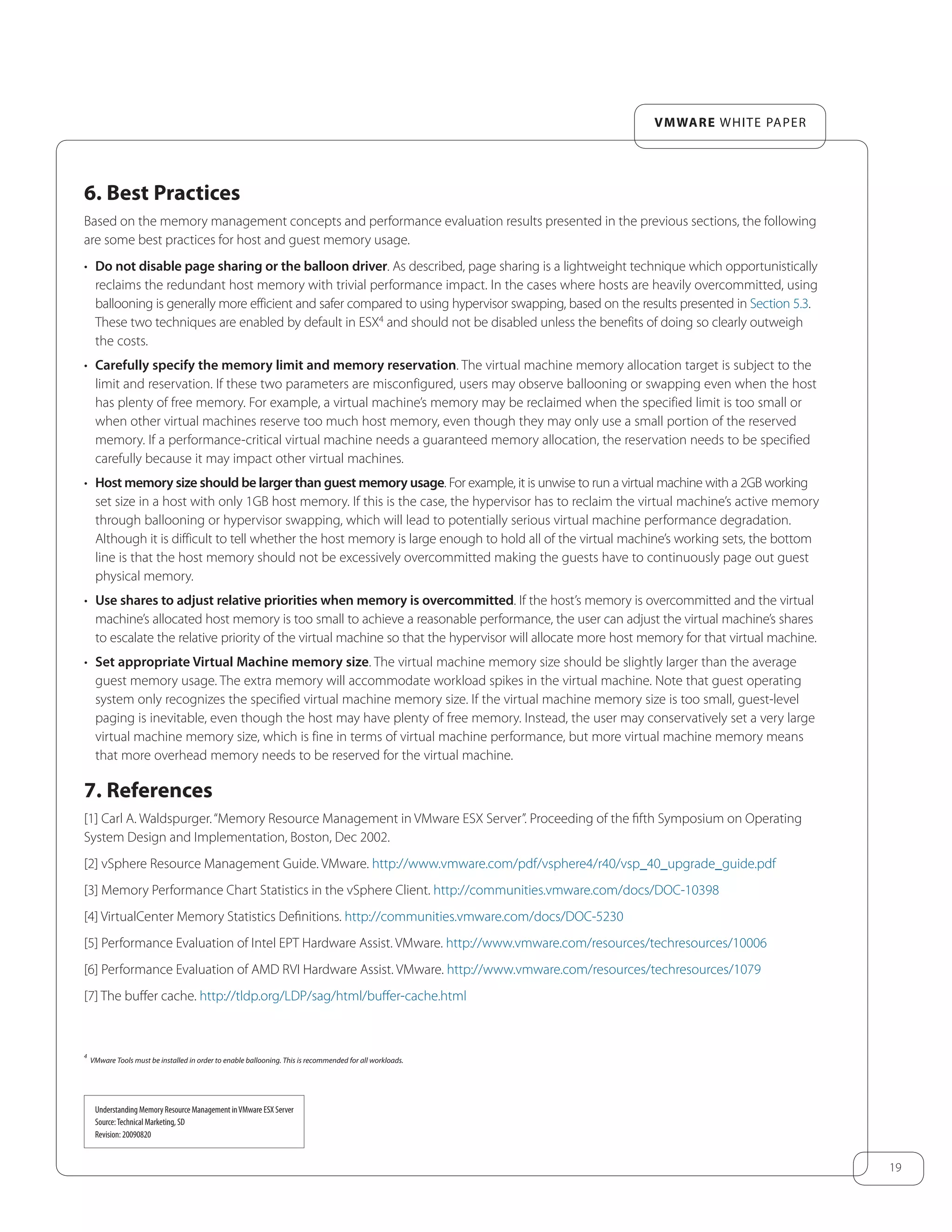 19
VMware white paper
6. Best Practices
Based on the memory management concepts and performance evaluation results presented in the previous sections, the following
are some best practices for host and guest memory usage.
•	 Do not disable page sharing or the balloon driver. As described, page sharing is a lightweight technique which opportunistically
reclaims the redundant host memory with trivial performance impact. In the cases where hosts are heavily overcommitted, using
ballooning is generally more efficient and safer compared to using hypervisor swapping, based on the results presented in Section 5.3.
These two techniques are enabled by default in ESX4
and should not be disabled unless the benefits of doing so clearly outweigh
the costs.
•	 Carefully specify the memory limit and memory reservation. The virtual machine memory allocation target is subject to the
limit and reservation. If these two parameters are misconfigured, users may observe ballooning or swapping even when the host
has plenty of free memory. For example, a virtual machine’s memory may be reclaimed when the specified limit is too small or
when other virtual machines reserve too much host memory, even though they may only use a small portion of the reserved
memory. If a performance-critical virtual machine needs a guaranteed memory allocation, the reservation needs to be specified
carefully because it may impact other virtual machines.
•	 Host memory size should be larger than guest memory usage. For example, it is unwise to run a virtual machine with a 2GB working
set size in a host with only 1GB host memory. If this is the case, the hypervisor has to reclaim the virtual machine’s active memory
through ballooning or hypervisor swapping, which will lead to potentially serious virtual machine performance degradation.
Although it is difficult to tell whether the host memory is large enough to hold all of the virtual machine’s working sets, the bottom
line is that the host memory should not be excessively overcommitted making the guests have to continuously page out guest
physical memory.
•	 Use shares to adjust relative priorities when memory is overcommitted. If the host’s memory is overcommitted and the virtual
machine’s allocated host memory is too small to achieve a reasonable performance, the user can adjust the virtual machine’s shares
to escalate the relative priority of the virtual machine so that the hypervisor will allocate more host memory for that virtual machine.
•	 Set appropriate Virtual Machine memory size. The virtual machine memory size should be slightly larger than the average
guest memory usage. The extra memory will accommodate workload spikes in the virtual machine. Note that guest operating
system only recognizes the specified virtual machine memory size. If the virtual machine memory size is too small, guest-level
paging is inevitable, even though the host may have plenty of free memory. Instead, the user may conservatively set a very large
virtual machine memory size, which is fine in terms of virtual machine performance, but more virtual machine memory means
that more overhead memory needs to be reserved for the virtual machine.
7. References
[1] Carl A. Waldspurger.“Memory Resource Management in VMware ESX Server”. Proceeding of the fifth Symposium on Operating
System Design and Implementation, Boston, Dec 2002.
[2] vSphere Resource Management Guide. VMware. http://www.vmware.com/pdf/vsphere4/r40/vsp_40_upgrade_guide.pdf
[3] Memory Performance Chart Statistics in the vSphere Client. http://communities.vmware.com/docs/DOC-10398
[4] VirtualCenter Memory Statistics Definitions. http://communities.vmware.com/docs/DOC-5230
[5] Performance Evaluation of Intel EPT Hardware Assist. VMware. http://www.vmware.com/resources/techresources/10006
[6] Performance Evaluation of AMD RVI Hardware Assist. VMware. http://www.vmware.com/resources/techresources/1079
[7] The buffer cache. http://tldp.org/LDP/sag/html/buffer-cache.html
4
VMware Tools must be installed in order to enable ballooning. This is recommended for all workloads.
Understanding Memory Resource Management inVMware ESX Server
Source:Technical Marketing, SD
Revision: 20090820
 