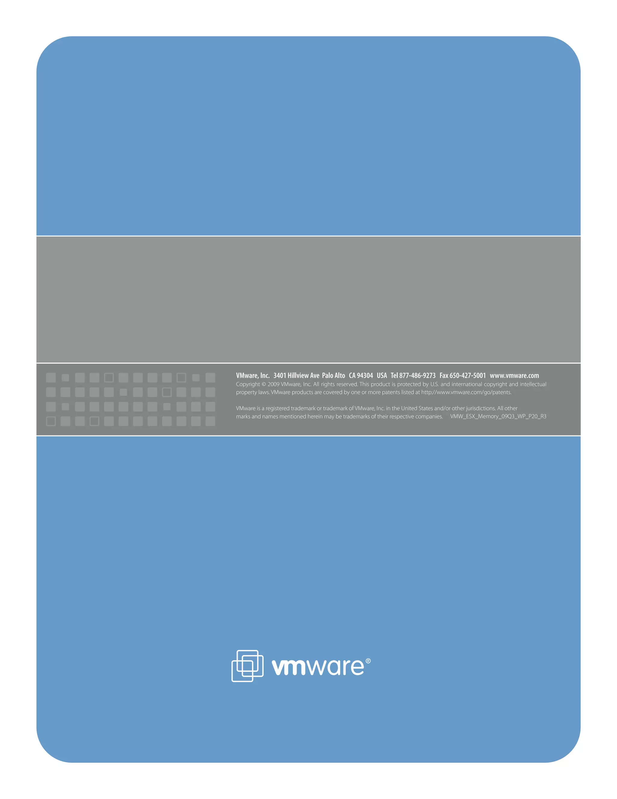 VMware, Inc. 3401 Hillview Ave Palo Alto CA 94304 USA Tel 877-486-9273 Fax 650-427-5001 www.vmware.com
Copyright © 2009 VMware, Inc. All rights reserved. This product is protected by U.S. and international copyright and intellectual
property laws. VMware products are covered by one or more patents listed at http://www.vmware.com/go/patents.
VMware is a registered trademark or trademark of VMware, Inc. in the United States and/or other jurisdictions. All other
marks and names mentioned herein may be trademarks of their respective companies. VMW_ESX_Memory_09Q3_WP_P20_R3
 