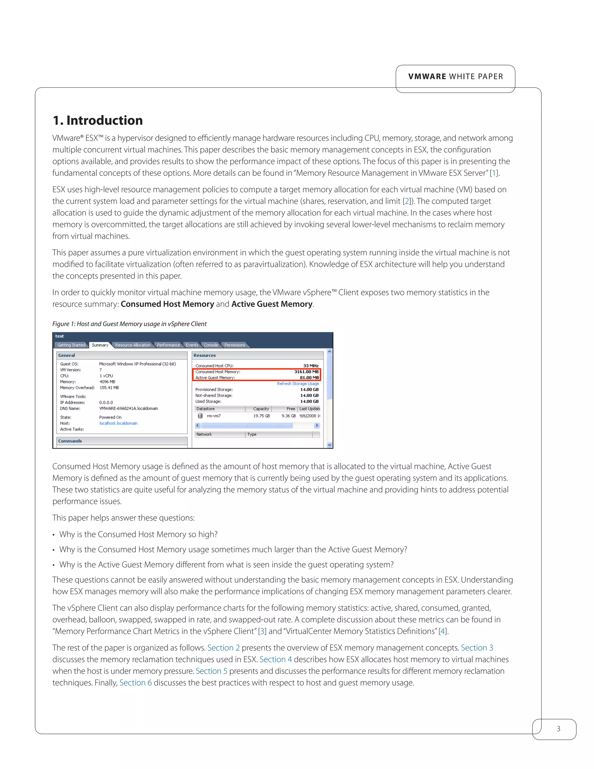 3
VMware white paper
1. Introduction
VMware® ESX™ is a hypervisor designed to efficiently manage hardware resources including CPU, memory, storage, and network among
multiple concurrent virtual machines. This paper describes the basic memory management concepts in ESX, the configuration
options available, and provides results to show the performance impact of these options. The focus of this paper is in presenting the
fundamental concepts of these options. More details can be found in“Memory Resource Management in VMware ESX Server”[1].
ESX uses high-level resource management policies to compute a target memory allocation for each virtual machine (VM) based on
the current system load and parameter settings for the virtual machine (shares, reservation, and limit [2]). The computed target
allocation is used to guide the dynamic adjustment of the memory allocation for each virtual machine. In the cases where host
memory is overcommitted, the target allocations are still achieved by invoking several lower-level mechanisms to reclaim memory
from virtual machines.
This paper assumes a pure virtualization environment in which the guest operating system running inside the virtual machine is not
modified to facilitate virtualization (often referred to as paravirtualization). Knowledge of ESX architecture will help you understand
the concepts presented in this paper.
In order to quickly monitor virtual machine memory usage, the VMware vSphere™ Client exposes two memory statistics in the
resource summary: Consumed Host Memory and Active Guest Memory.
Figure 1: Host and Guest Memory usage in vSphere Client
Consumed Host Memory usage is defined as the amount of host memory that is allocated to the virtual machine, Active Guest
Memory is defined as the amount of guest memory that is currently being used by the guest operating system and its applications.
These two statistics are quite useful for analyzing the memory status of the virtual machine and providing hints to address potential
performance issues.
This paper helps answer these questions:
•	 Why is the Consumed Host Memory so high?
•	 Why is the Consumed Host Memory usage sometimes much larger than the Active Guest Memory?
•	 Why is the Active Guest Memory different from what is seen inside the guest operating system?
These questions cannot be easily answered without understanding the basic memory management concepts in ESX. Understanding
how ESX manages memory will also make the performance implications of changing ESX memory management parameters clearer.
The vSphere Client can also display performance charts for the following memory statistics: active, shared, consumed, granted,
overhead, balloon, swapped, swapped in rate, and swapped-out rate. A complete discussion about these metrics can be found in
“Memory Performance Chart Metrics in the vSphere Client”[3] and“VirtualCenter Memory Statistics Definitions”[4].
The rest of the paper is organized as follows. Section 2 presents the overview of ESX memory management concepts. Section 3
discusses the memory reclamation techniques used in ESX. Section 4 describes how ESX allocates host memory to virtual machines
when the host is under memory pressure. Section 5 presents and discusses the performance results for different memory reclamation
techniques. Finally, Section 6 discusses the best practices with respect to host and guest memory usage.
 