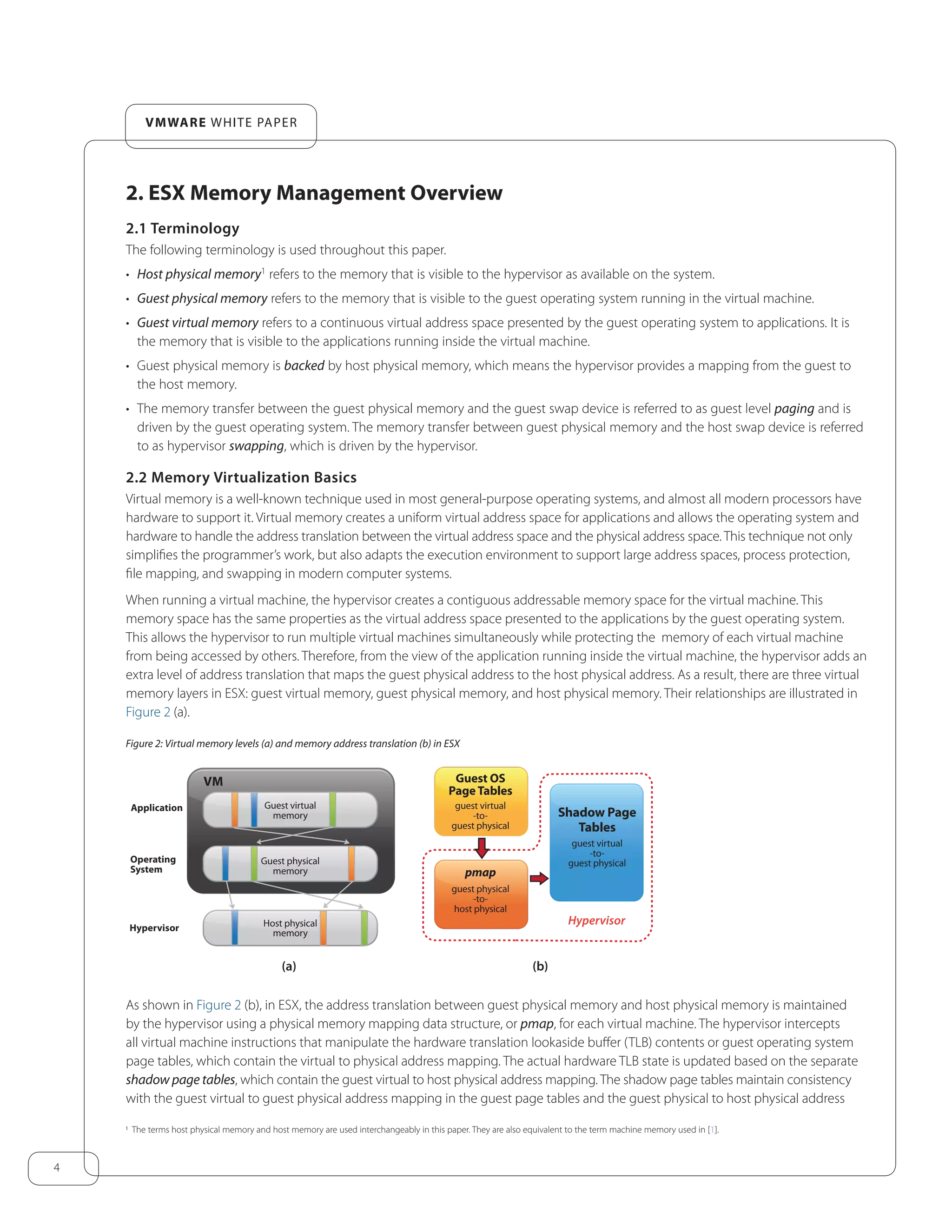 4
VMware white paper
2. ESX Memory Management Overview
2.1 Terminology
The following terminology is used throughout this paper.
•	 Host physical memory1
refers to the memory that is visible to the hypervisor as available on the system.
•	 Guest physical memory refers to the memory that is visible to the guest operating system running in the virtual machine.
•	 Guest virtual memory refers to a continuous virtual address space presented by the guest operating system to applications. It is
the memory that is visible to the applications running inside the virtual machine.
•	 Guest physical memory is backed by host physical memory, which means the hypervisor provides a mapping from the guest to
the host memory.
•	 The memory transfer between the guest physical memory and the guest swap device is referred to as guest level paging and is
driven by the guest operating system. The memory transfer between guest physical memory and the host swap device is referred
to as hypervisor swapping, which is driven by the hypervisor.
2.2 Memory Virtualization Basics
Virtual memory is a well-known technique used in most general-purpose operating systems, and almost all modern processors have
hardware to support it. Virtual memory creates a uniform virtual address space for applications and allows the operating system and
hardware to handle the address translation between the virtual address space and the physical address space. This technique not only
simplifies the programmer’s work, but also adapts the execution environment to support large address spaces, process protection,
file mapping, and swapping in modern computer systems.
When running a virtual machine, the hypervisor creates a contiguous addressable memory space for the virtual machine. This
memory space has the same properties as the virtual address space presented to the applications by the guest operating system.
This allows the hypervisor to run multiple virtual machines simultaneously while protecting the memory of each virtual machine
from being accessed by others. Therefore, from the view of the application running inside the virtual machine, the hypervisor adds an
extra level of address translation that maps the guest physical address to the host physical address. As a result, there are three virtual
memory layers in ESX: guest virtual memory, guest physical memory, and host physical memory. Their relationships are illustrated in
Figure 2 (a).
Figure 2: Virtual memory levels (a) and memory address translation (b) in ESX
(a)
VM
(b)
Guest virtual
memory
Application
Operating
System
Hypervisor
Hypervisor
Guest physical
memory
Host physical
memory
Guest OS
PageTables
guest virtual
-to-
guest physical
Shadow Page
Tables
guest virtual
-to-
guest physical
pmap
guest physical
-to-
host physical
As shown in Figure 2 (b), in ESX, the address translation between guest physical memory and host physical memory is maintained
by the hypervisor using a physical memory mapping data structure, or pmap, for each virtual machine. The hypervisor intercepts
all virtual machine instructions that manipulate the hardware translation lookaside buffer (TLB) contents or guest operating system
page tables, which contain the virtual to physical address mapping. The actual hardware TLB state is updated based on the separate
shadow page tables, which contain the guest virtual to host physical address mapping. The shadow page tables maintain consistency
with the guest virtual to guest physical address mapping in the guest page tables and the guest physical to host physical address
1 The terms host physical memory and host memory are used interchangeably in this paper. They are also equivalent to the term machine memory used in [1].
 