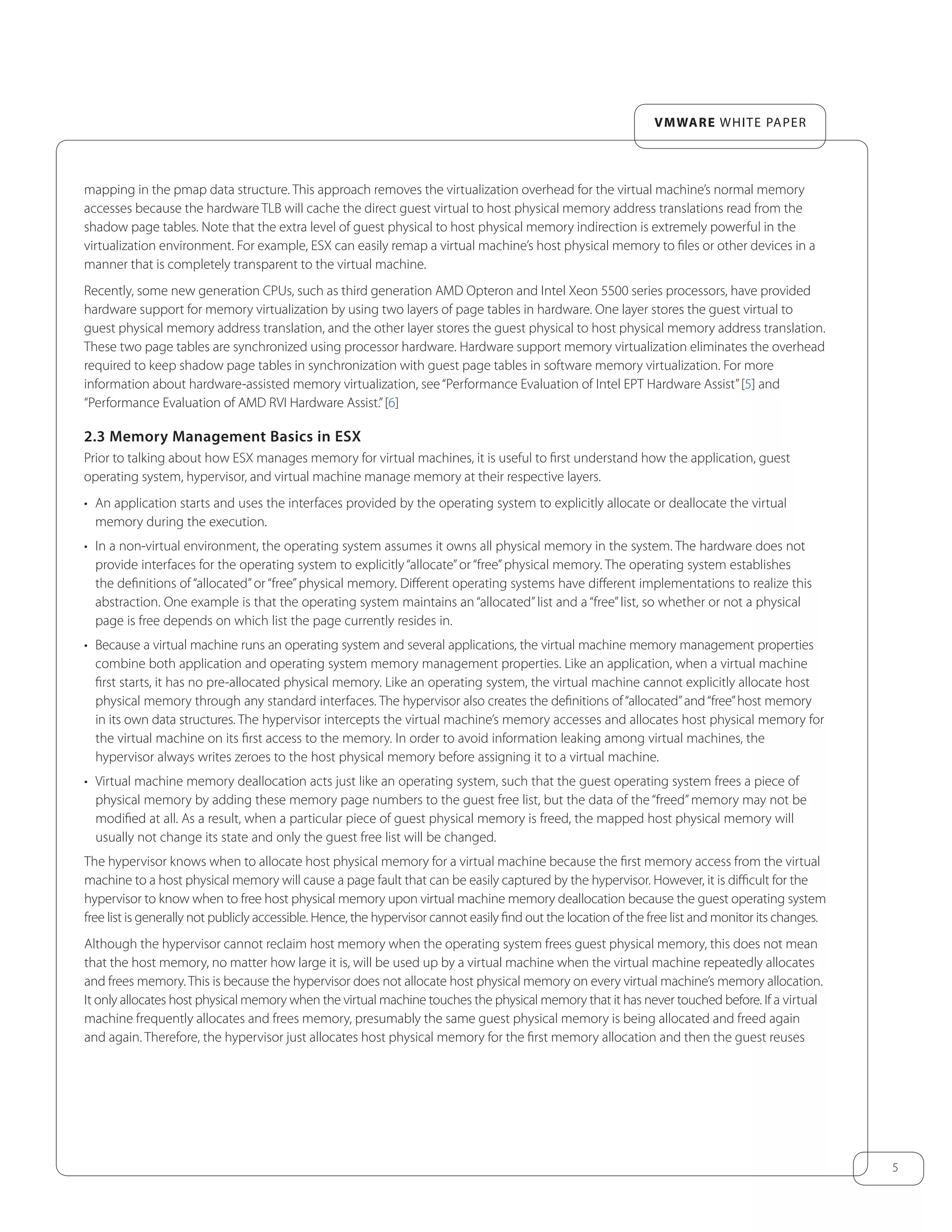 5
VMware white paper
mapping in the pmap data structure. This approach removes the virtualization overhead for the virtual machine’s normal memory
accesses because the hardware TLB will cache the direct guest virtual to host physical memory address translations read from the
shadow page tables. Note that the extra level of guest physical to host physical memory indirection is extremely powerful in the
virtualization environment. For example, ESX can easily remap a virtual machine’s host physical memory to files or other devices in a
manner that is completely transparent to the virtual machine.
Recently, some new generation CPUs, such as third generation AMD Opteron and Intel Xeon 5500 series processors, have provided
hardware support for memory virtualization by using two layers of page tables in hardware. One layer stores the guest virtual to
guest physical memory address translation, and the other layer stores the guest physical to host physical memory address translation.
These two page tables are synchronized using processor hardware. Hardware support memory virtualization eliminates the overhead
required to keep shadow page tables in synchronization with guest page tables in software memory virtualization. For more
information about hardware-assisted memory virtualization, see“Performance Evaluation of Intel EPT Hardware Assist”[5] and
“Performance Evaluation of AMD RVI Hardware Assist.”[6]
2.3 Memory Management Basics in ESX
Prior to talking about how ESX manages memory for virtual machines, it is useful to first understand how the application, guest
operating system, hypervisor, and virtual machine manage memory at their respective layers.
•	 An application starts and uses the interfaces provided by the operating system to explicitly allocate or deallocate the virtual
memory during the execution.
•	 In a non-virtual environment, the operating system assumes it owns all physical memory in the system. The hardware does not
provide interfaces for the operating system to explicitly “allocate”or “free”physical memory. The operating system establishes
the definitions of “allocated”or “free”physical memory. Different operating systems have different implementations to realize this
abstraction. One example is that the operating system maintains an “allocated”list and a “free”list, so whether or not a physical
page is free depends on which list the page currently resides in.
•	 Because a virtual machine runs an operating system and several applications, the virtual machine memory management properties
combine both application and operating system memory management properties. Like an application, when a virtual machine
first starts, it has no pre-allocated physical memory. Like an operating system, the virtual machine cannot explicitly allocate host
physical memory through any standard interfaces. The hypervisor also creates the definitions of“allocated”and“free”host memory
in its own data structures. The hypervisor intercepts the virtual machine’s memory accesses and allocates host physical memory for
the virtual machine on its first access to the memory. In order to avoid information leaking among virtual machines, the
hypervisor always writes zeroes to the host physical memory before assigning it to a virtual machine.
•	 Virtual machine memory deallocation acts just like an operating system, such that the guest operating system frees a piece of
physical memory by adding these memory page numbers to the guest free list, but the data of the “freed”memory may not be
modified at all. As a result, when a particular piece of guest physical memory is freed, the mapped host physical memory will
usually not change its state and only the guest free list will be changed.
The hypervisor knows when to allocate host physical memory for a virtual machine because the first memory access from the virtual
machine to a host physical memory will cause a page fault that can be easily captured by the hypervisor. However, it is difficult for the
hypervisor to know when to free host physical memory upon virtual machine memory deallocation because the guest operating system
free list is generally not publicly accessible. Hence, the hypervisor cannot easily find out the location of the free list and monitor its changes.
Although the hypervisor cannot reclaim host memory when the operating system frees guest physical memory, this does not mean
that the host memory, no matter how large it is, will be used up by a virtual machine when the virtual machine repeatedly allocates
and frees memory. This is because the hypervisor does not allocate host physical memory on every virtual machine’s memory allocation.
It only allocates host physical memory when the virtual machine touches the physical memory that it has never touched before. If a virtual
machine frequently allocates and frees memory, presumably the same guest physical memory is being allocated and freed again
and again. Therefore, the hypervisor just allocates host physical memory for the first memory allocation and then the guest reuses
 