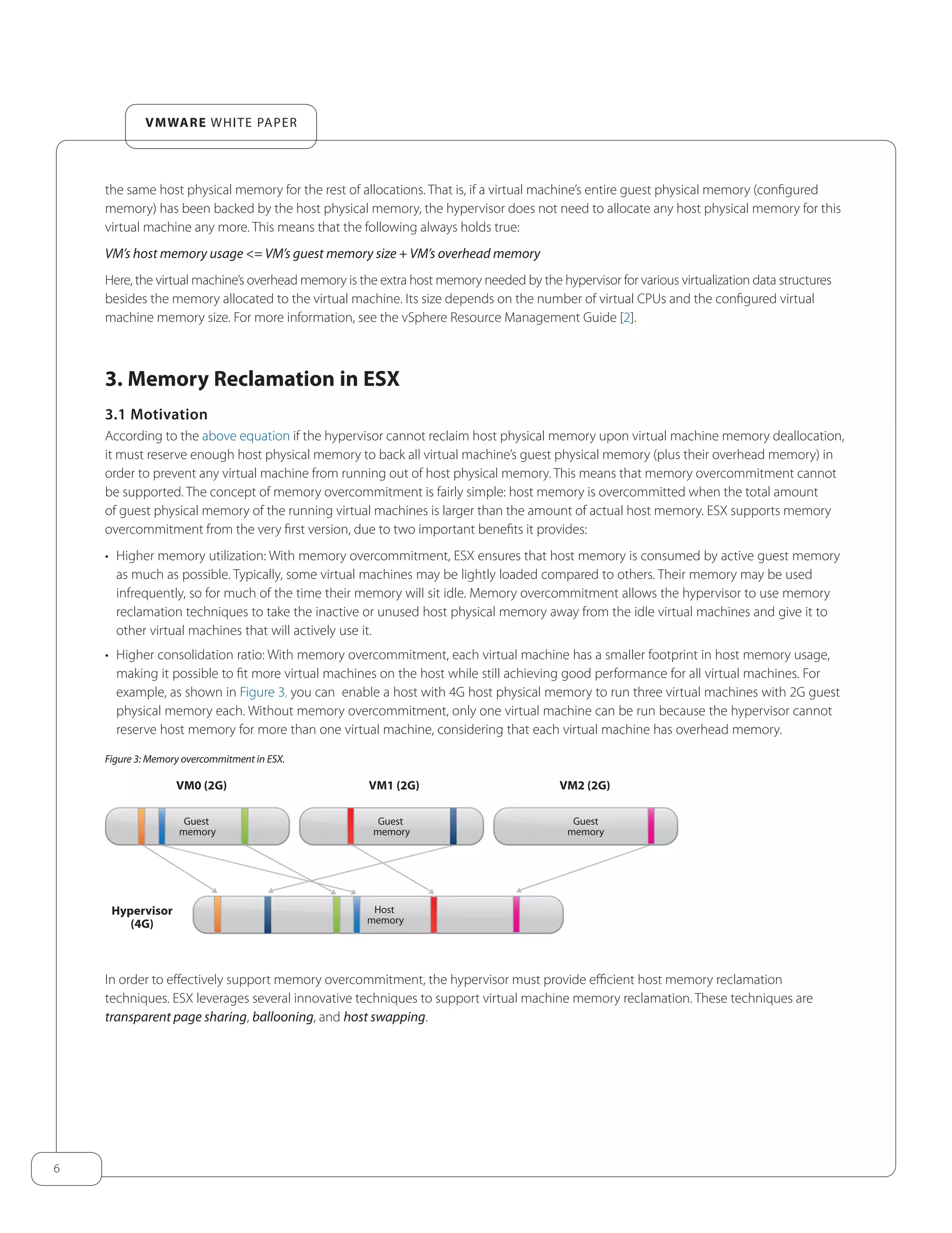 6
VMware white paper
the same host physical memory for the rest of allocations. That is, if a virtual machine’s entire guest physical memory (configured
memory) has been backed by the host physical memory, the hypervisor does not need to allocate any host physical memory for this
virtual machine any more. This means that the following always holds true:
VM’s host memory usage <= VM’s guest memory size + VM’s overhead memory
Here, the virtual machine’s overhead memory is the extra host memory needed by the hypervisor for various virtualization data structures
besides the memory allocated to the virtual machine. Its size depends on the number of virtual CPUs and the configured virtual
machine memory size. For more information, see the vSphere Resource Management Guide [2].
3. Memory Reclamation in ESX
3.1 Motivation
According to the above equation if the hypervisor cannot reclaim host physical memory upon virtual machine memory deallocation,
it must reserve enough host physical memory to back all virtual machine’s guest physical memory (plus their overhead memory) in
order to prevent any virtual machine from running out of host physical memory. This means that memory overcommitment cannot
be supported. The concept of memory overcommitment is fairly simple: host memory is overcommitted when the total amount
of guest physical memory of the running virtual machines is larger than the amount of actual host memory. ESX supports memory
overcommitment from the very first version, due to two important benefits it provides:
•	 Higher memory utilization: With memory overcommitment, ESX ensures that host memory is consumed by active guest memory
as much as possible. Typically, some virtual machines may be lightly loaded compared to others. Their memory may be used
infrequently, so for much of the time their memory will sit idle. Memory overcommitment allows the hypervisor to use memory
reclamation techniques to take the inactive or unused host physical memory away from the idle virtual machines and give it to
other virtual machines that will actively use it.
•	 Higher consolidation ratio: With memory overcommitment, each virtual machine has a smaller footprint in host memory usage,
making it possible to fit more virtual machines on the host while still achieving good performance for all virtual machines. For
example, as shown in Figure 3, you can enable a host with 4G host physical memory to run three virtual machines with 2G guest
physical memory each. Without memory overcommitment, only one virtual machine can be run because the hypervisor cannot
reserve host memory for more than one virtual machine, considering that each virtual machine has overhead memory.
Figure 3: Memory overcommitment in ESX.
Guest
memory
VM0 (2G)
Hypervisor
(4G)
VM1 (2G) VM2 (2G)
Guest
memory
Host
memory
Guest
memory
In order to effectively support memory overcommitment, the hypervisor must provide efficient host memory reclamation
techniques. ESX leverages several innovative techniques to support virtual machine memory reclamation. These techniques are
transparent page sharing, ballooning, and host swapping.
 