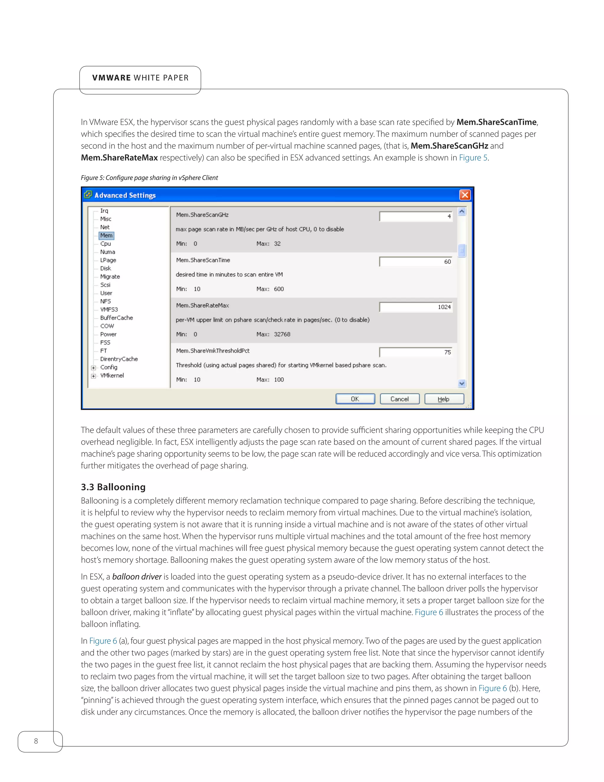 8
VMware white paper
In VMware ESX, the hypervisor scans the guest physical pages randomly with a base scan rate specified by Mem.ShareScanTime,
which specifies the desired time to scan the virtual machine’s entire guest memory. The maximum number of scanned pages per
second in the host and the maximum number of per-virtual machine scanned pages, (that is, Mem.ShareScanGHz and
Mem.ShareRateMax respectively) can also be specified in ESX advanced settings. An example is shown in Figure 5.
Figure 5: Configure page sharing in vSphere Client
The default values of these three parameters are carefully chosen to provide sufficient sharing opportunities while keeping the CPU
overhead negligible. In fact, ESX intelligently adjusts the page scan rate based on the amount of current shared pages. If the virtual
machine’s page sharing opportunity seems to be low, the page scan rate will be reduced accordingly and vice versa. This optimization
further mitigates the overhead of page sharing.
3.3 Ballooning
Ballooning is a completely different memory reclamation technique compared to page sharing. Before describing the technique,
it is helpful to review why the hypervisor needs to reclaim memory from virtual machines. Due to the virtual machine’s isolation,
the guest operating system is not aware that it is running inside a virtual machine and is not aware of the states of other virtual
machines on the same host. When the hypervisor runs multiple virtual machines and the total amount of the free host memory
becomes low, none of the virtual machines will free guest physical memory because the guest operating system cannot detect the
host’s memory shortage. Ballooning makes the guest operating system aware of the low memory status of the host.
In ESX, a balloon driver is loaded into the guest operating system as a pseudo-device driver. It has no external interfaces to the
guest operating system and communicates with the hypervisor through a private channel. The balloon driver polls the hypervisor
to obtain a target balloon size. If the hypervisor needs to reclaim virtual machine memory, it sets a proper target balloon size for the
balloon driver, making it“inflate”by allocating guest physical pages within the virtual machine. Figure 6 illustrates the process of the
balloon inflating.
In Figure 6 (a), four guest physical pages are mapped in the host physical memory. Two of the pages are used by the guest application
and the other two pages (marked by stars) are in the guest operating system free list. Note that since the hypervisor cannot identify
the two pages in the guest free list, it cannot reclaim the host physical pages that are backing them. Assuming the hypervisor needs
to reclaim two pages from the virtual machine, it will set the target balloon size to two pages. After obtaining the target balloon
size, the balloon driver allocates two guest physical pages inside the virtual machine and pins them, as shown in Figure 6 (b). Here,
“pinning”is achieved through the guest operating system interface, which ensures that the pinned pages cannot be paged out to
disk under any circumstances. Once the memory is allocated, the balloon driver notifies the hypervisor the page numbers of the
 