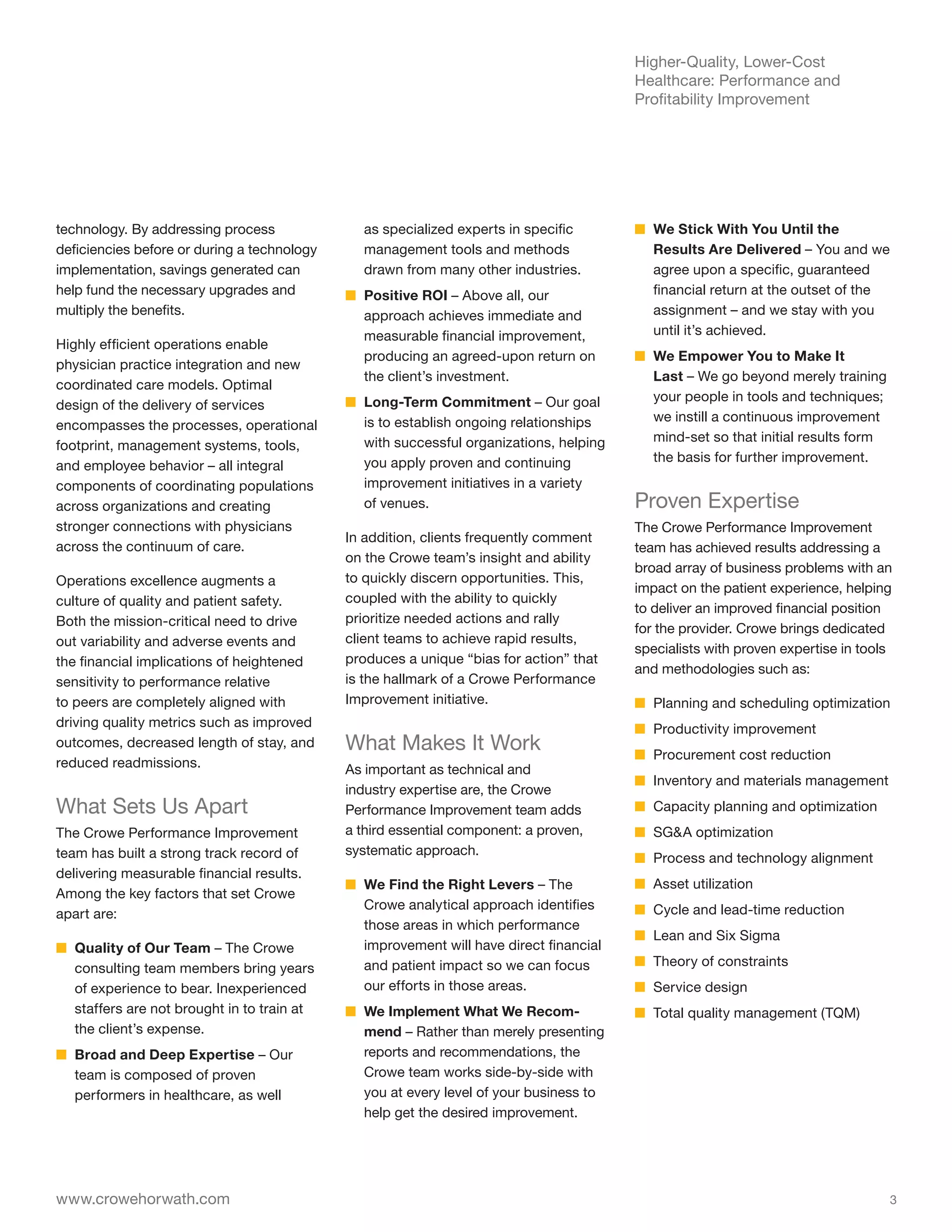 Higher-Quality, Lower-Cost
                                                                                         Healthcare: Performance and
                                                                                         Profitability Improvement




technology. By addressing process              as specialized experts in specific        ■■ We Stick With You Until the
deficiencies before or during a technology     management tools and methods                 Results Are Delivered – You and we
implementation, savings generated can          drawn from many other industries.            agree upon a specific, guaranteed
help fund the necessary upgrades and         ■■ Positive ROI – Above all, our               financial return at the outset of the
multiply the benefits.                          approach achieves immediate and             assignment – and we stay with you
                                                measurable financial improvement,           until it’s achieved.
Highly efficient operations enable
                                                producing an agreed-upon return on       ■■ We Empower You to Make It
physician practice integration and new
                                                the client’s investment.                    Last – We go beyond merely training
coordinated care models. Optimal
                                             ■■ Long-Term Commitment – Our goal             your people in tools and techniques;
design of the delivery of services
                                                is to establish ongoing relationships       we instill a continuous improvement
encompasses the processes, operational
                                                with successful organizations, helping      mind-set so that initial results form
footprint, management systems, tools,
                                                you apply proven and continuing             the basis for further improvement.
and employee behavior – all integral
components of coordinating populations          improvement initiatives in a variety
across organizations and creating               of venues.                               Proven Expertise
stronger connections with physicians                                                     The Crowe Performance Improvement
                                             In addition, clients frequently comment
across the continuum of care.                                                            team has achieved results addressing a
                                             on the Crowe team’s insight and ability
                                                                                         broad array of business problems with an
Operations excellence augments a             to quickly discern opportunities. This,
                                                                                         impact on the patient experience, helping
culture of quality and patient safety.       coupled with the ability to quickly
                                                                                         to deliver an improved financial position
Both the mission-critical need to drive      prioritize needed actions and rally
                                                                                         for the provider. Crowe brings dedicated
out variability and adverse events and       client teams to achieve rapid results,
                                                                                         specialists with proven expertise in tools
the financial implications of heightened     produces a unique “bias for action” that
                                                                                         and methodologies such as:
sensitivity to performance relative          is the hallmark of a Crowe Performance
to peers are completely aligned with         Improvement initiative.                     ■■ Planning and scheduling optimization
driving quality metrics such as improved                                                 ■■ Productivity improvement
outcomes, decreased length of stay, and      What Makes It Work                          ■■ Procurement cost reduction
reduced readmissions.                        As important as technical and
                                                                                         ■■ Inventory and materials management
                                             industry expertise are, the Crowe
What Sets Us Apart                           Performance Improvement team adds           ■■ Capacity planning and optimization
The Crowe Performance Improvement            a third essential component: a proven,      ■■ SG&A optimization
team has built a strong track record of      systematic approach.
                                                                                         ■■ Process and technology alignment
delivering measurable financial results.
                                             ■■ We Find the Right Levers – The           ■■ Asset utilization
Among the key factors that set Crowe
                                                Crowe analytical approach identifies     ■■ Cycle and lead-time reduction
apart are:
                                                those areas in which performance
                                                                                         ■■ Lean and Six Sigma
■■ Quality of Our Team – The Crowe              improvement will have direct financial
   consulting team members bring years          and patient impact so we can focus       ■■ Theory of constraints
   of experience to bear. Inexperienced         our efforts in those areas.              ■■ Service design
   staffers are not brought in to train at   ■■ We Implement What We Recom-              ■■ Total quality management (TQM)
   the client’s expense.                        mend – Rather than merely presenting
■■ Broad and Deep Expertise – Our               reports and recommendations, the
   team is composed of proven                   Crowe team works side-by-side with
   performers in healthcare, as well            you at every level of your business to
                                                help get the desired improvement.




www.crowehorwath.com                                                                                                                3
 