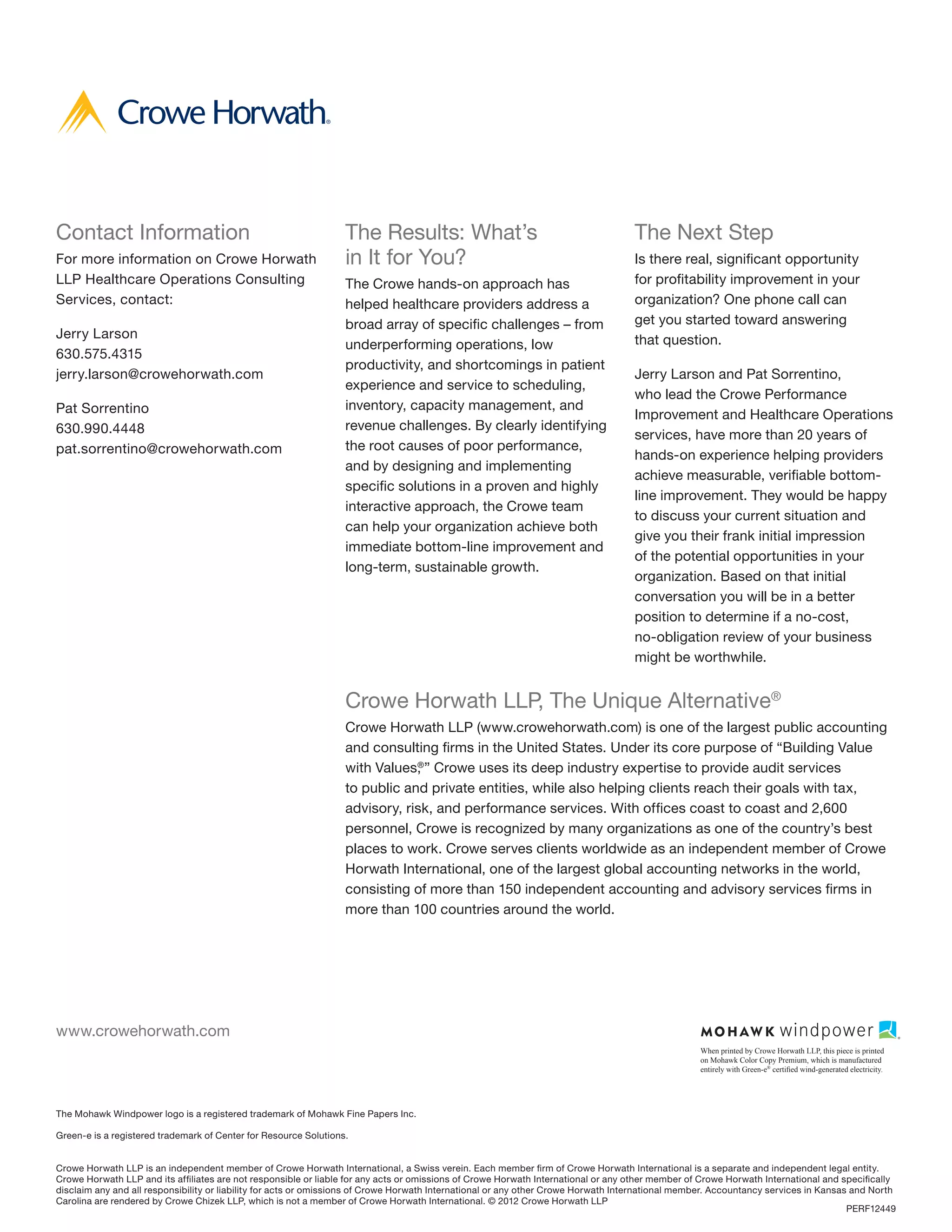 Contact Information                                               The Results: What’s                                              The Next Step
For more information on Crowe Horwath                             in It for You?                                                   Is there real, significant opportunity
LLP Healthcare Operations Consulting                              The Crowe hands-on approach has                                  for profitability improvement in your
Services, contact:                                                helped healthcare providers address a                            organization? One phone call can
                                                                  broad array of specific challenges – from                        get you started toward answering
Jerry Larson                                                                                                                       that question.
                                                                  underperforming operations, low
630.575.4315
                                                                  productivity, and shortcomings in patient
jerry.larson@crowehorwath.com                                                                                                      Jerry Larson and Pat Sorrentino,
                                                                  experience and service to scheduling,
                                                                                                                                   who lead the Crowe Performance
Pat Sorrentino                                                    inventory, capacity management, and
                                                                                                                                   Improvement and Healthcare Operations
630.990.4448                                                      revenue challenges. By clearly identifying
                                                                                                                                   services, have more than 20 years of
pat.sorrentino@crowehorwath.com                                   the root causes of poor performance,
                                                                                                                                   hands-on experience helping providers
                                                                  and by designing and implementing
                                                                                                                                   achieve measurable, verifiable bottom-
                                                                  specific solutions in a proven and highly
                                                                                                                                   line improvement. They would be happy
                                                                  interactive approach, the Crowe team
                                                                                                                                   to discuss your current situation and
                                                                  can help your organization achieve both
                                                                                                                                   give you their frank initial impression
                                                                  immediate bottom-line improvement and
                                                                                                                                   of the potential opportunities in your
                                                                  long-term, sustainable growth.
                                                                                                                                   organization. Based on that initial
                                                                                                                                   conversation you will be in a better
                                                                                                                                   position to determine if a no-cost,
                                                                                                                                   no-obligation review of your business
                                                                                                                                   might be worthwhile.


                                                                  Crowe Horwath LLP, The Unique Alternative®
                                                                  Crowe Horwath LLP (www.crowehorwath.com) is one of the largest public accounting
                                                                  and consulting firms in the United States. Under its core purpose of “Building Value
                                                                  with Values, ” Crowe uses its deep industry expertise to provide audit services
                                                                              ®


                                                                  to public and private entities, while also helping clients reach their goals with tax,
                                                                  advisory, risk, and performance services. With offices coast to coast and 2,600
                                                                  personnel, Crowe is recognized by many organizations as one of the country’s best
                                                                  places to work. Crowe serves clients worldwide as an independent member of Crowe
                                                                  Horwath International, one of the largest global accounting networks in the world,
                                                                  consisting of more than 150 independent accounting and advisory services firms in
                                                                  more than 100 countries around the world.




www.crowehorwath.com
                                                                                                                                                  When printed by Crowe Horwath LLP, this piece is printed
                                                                                                                                                  on Mohawk Color Copy Premium, which is manufactured
                                                                                                                                                  entirely with Green-e® certified wind-generated electricity.




The Mohawk Windpower logo is a registered trademark of Mohawk Fine Papers Inc.

Green-e is a registered trademark of Center for Resource Solutions.


Crowe Horwath LLP is an independent member of Crowe Horwath International, a Swiss verein. Each member firm of Crowe Horwath International is a separate and independent legal entity.
Crowe Horwath LLP and its affiliates are not responsible or liable for any acts or omissions of Crowe Horwath International or any other member of Crowe Horwath International and specifically
disclaim any and all responsibility or liability for acts or omissions of Crowe Horwath International or any other Crowe Horwath International member. Accountancy services in Kansas and North
Carolina are rendered by Crowe Chizek LLP, which is not a member of Crowe Horwath International. © 2012 Crowe Horwath LLP
                                                                                                                                                                                     PERF12449
 