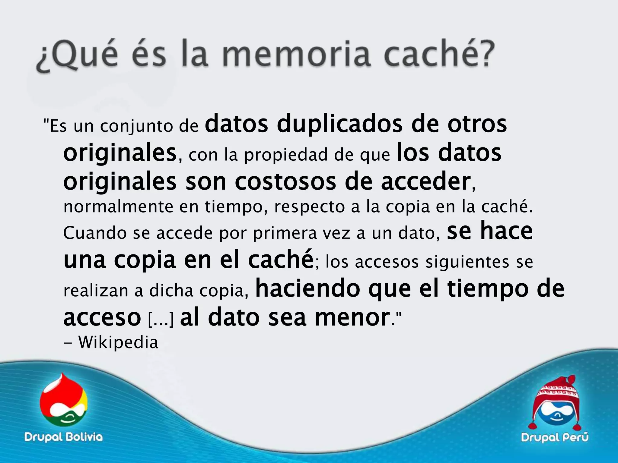 datos duplicados de otros
"Es un conjunto de
  originales, con la propiedad de que los datos
  originales son costosos de acceder,
  normalmente en tiempo, respecto a la copia en la caché.
  Cuando se accede por primera vez a un dato,   se hace
  una copia en el caché; los accesos siguientes se
  realizan a dicha copia, haciendo que el tiempo de
  acceso [...] al dato sea menor."
  - Wikipedia
 