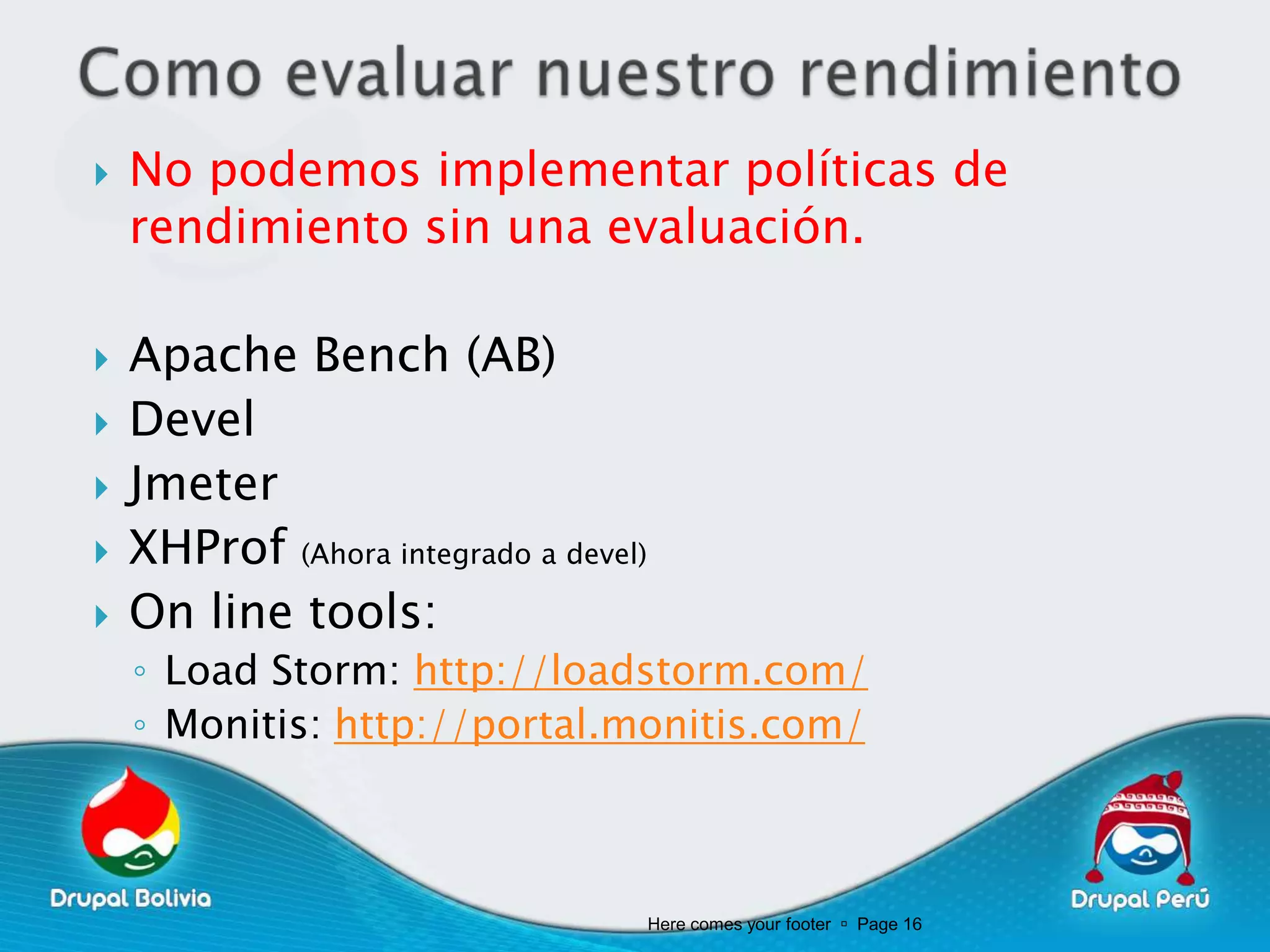    No podemos implementar políticas de
    rendimiento sin una evaluación.

   Apache Bench (AB)
   Devel
   Jmeter
   XHProf (Ahora integrado a devel)
   On line tools:
    ◦ Load Storm: http://loadstorm.com/
    ◦ Monitis: http://portal.monitis.com/



                                       Here comes your footer  Page 16
 