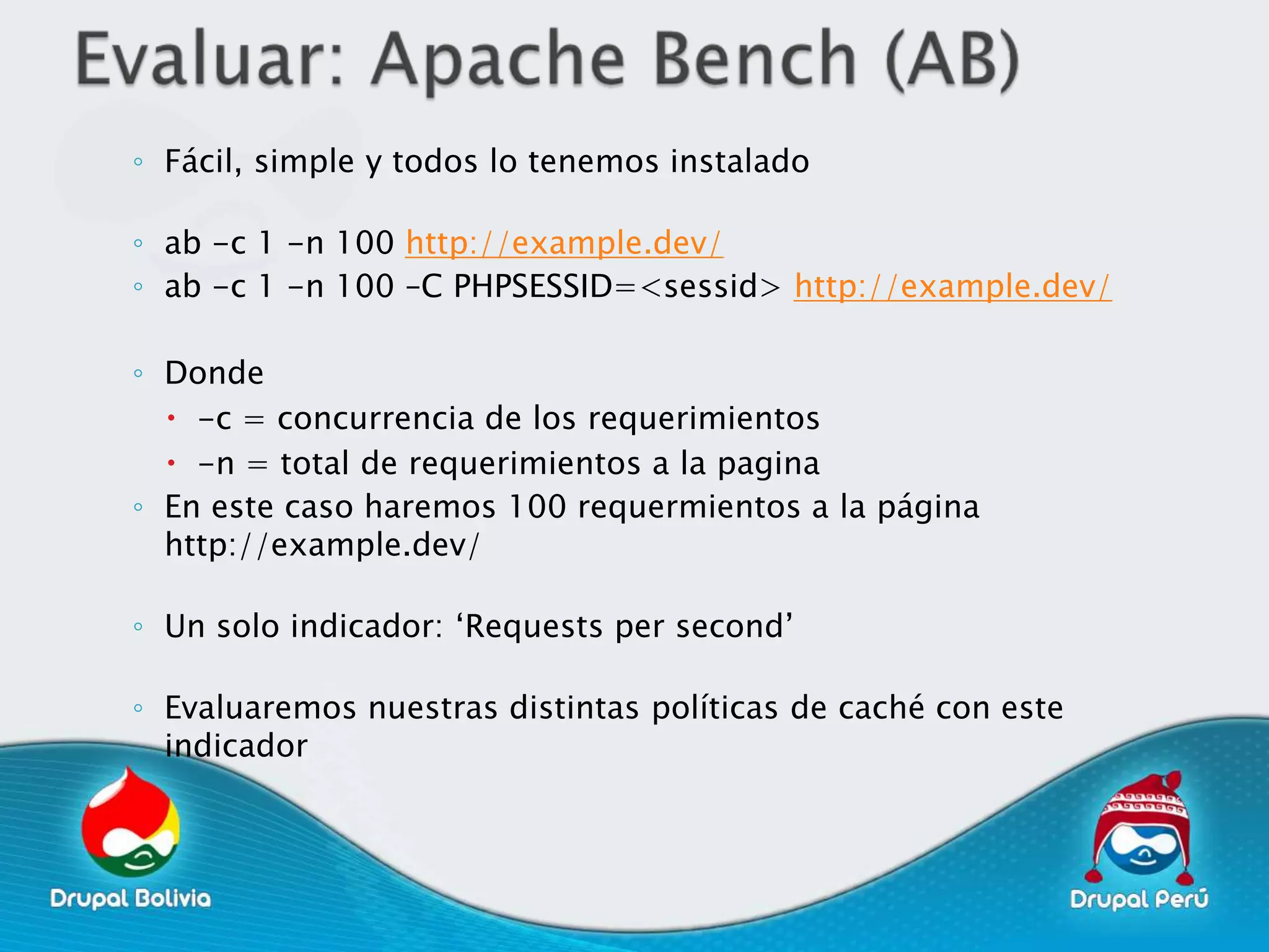 ◦ Fácil, simple y todos lo tenemos instalado

◦ ab -c 1 -n 100 http://example.dev/
◦ ab -c 1 -n 100 –C PHPSESSID=<sessid> http://example.dev/

◦ Donde
   -c = concurrencia de los requerimientos
   -n = total de requerimientos a la pagina
◦ En este caso haremos 100 requermientos a la página
  http://example.dev/

◦ Un solo indicador: „Requests per second‟

◦ Evaluaremos nuestras distintas políticas de caché con este
  indicador
 