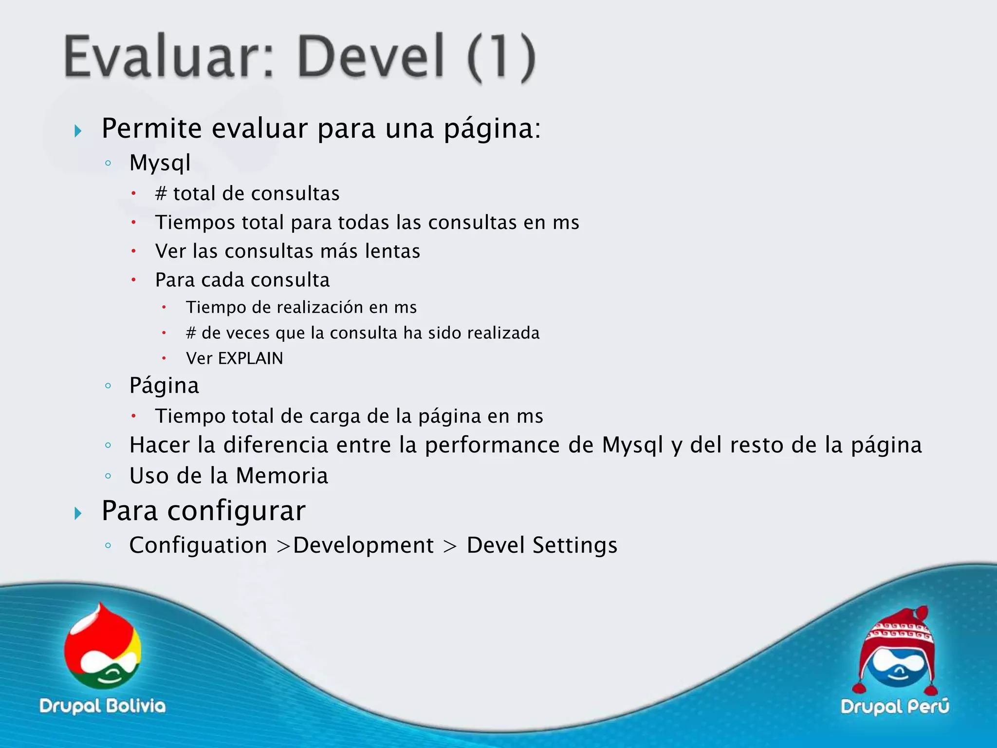    Permite evaluar para una página:
    ◦ Mysql
         # total de consultas
         Tiempos total para todas las consultas en ms
         Ver las consultas más lentas
         Para cada consulta
             Tiempo de realización en ms
             # de veces que la consulta ha sido realizada
             Ver EXPLAIN
    ◦ Página
       Tiempo total de carga de la página en ms
    ◦ Hacer la diferencia entre la performance de Mysql y del resto de la página
    ◦ Uso de la Memoria
   Para configurar
    ◦ Configuation >Development > Devel Settings
 