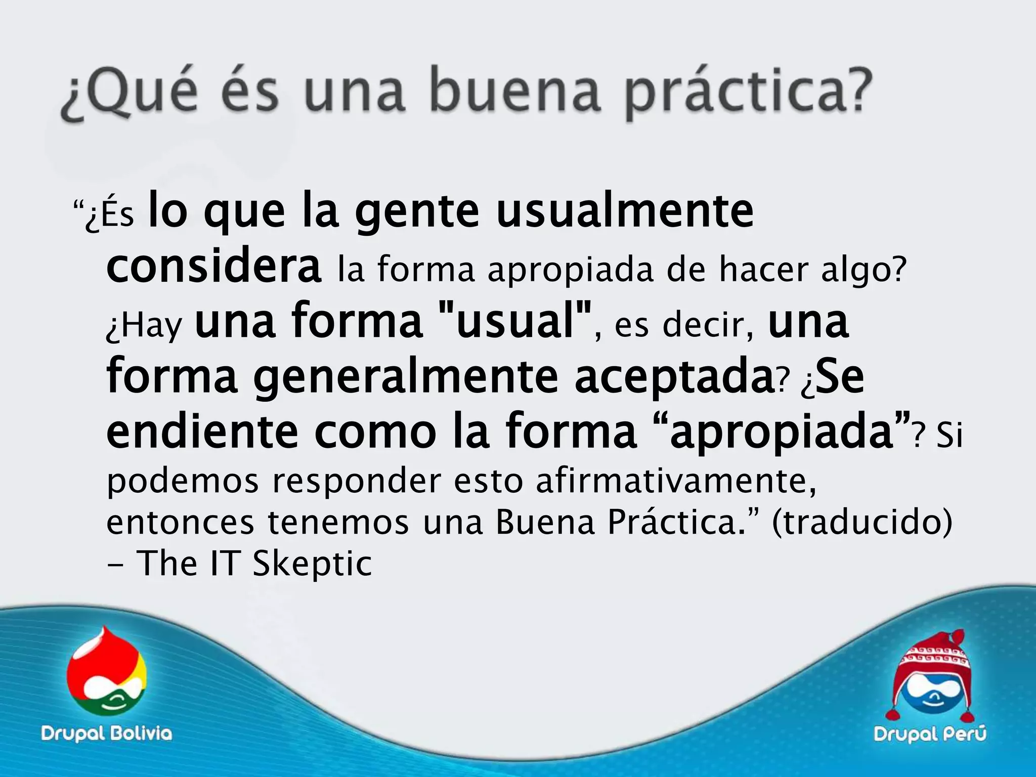 “¿Éslo que la gente usualmente
  considera la forma apropiada de hacer algo?
  ¿Hay una forma "usual", es decir, una
  forma generalmente aceptada? ¿Se
  endiente como la forma “apropiada”? Si
  podemos responder esto afirmativamente,
  entonces tenemos una Buena Práctica.” (traducido)
  - The IT Skeptic
 
