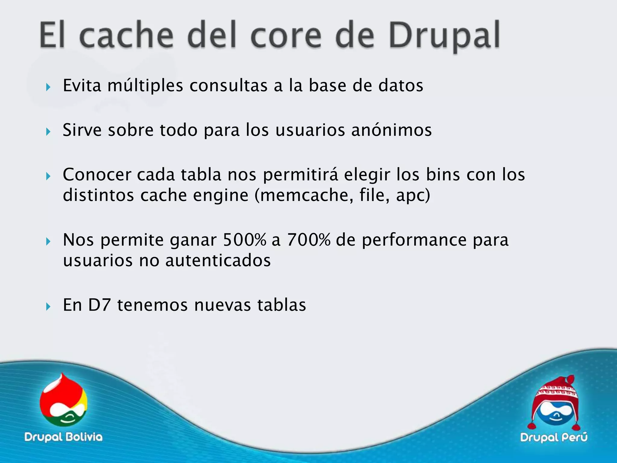    Evita múltiples consultas a la base de datos

   Sirve sobre todo para los usuarios anónimos

   Conocer cada tabla nos permitirá elegir los bins con los
    distintos cache engine (memcache, file, apc)

   Nos permite ganar 500% a 700% de performance para
    usuarios no autenticados

   En D7 tenemos nuevas tablas
 