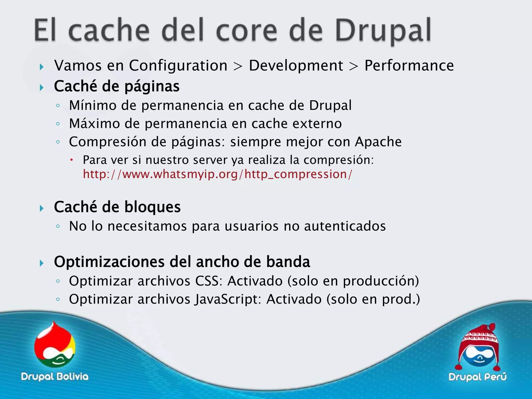    Vamos en Configuration > Development > Performance
   Caché de páginas
    ◦ Mínimo de permanencia en cache de Drupal
    ◦ Máximo de permanencia en cache externo
    ◦ Compresión de páginas: siempre mejor con Apache
       Para ver si nuestro server ya realiza la compresión:
        http://www.whatsmyip.org/http_compression/

   Caché de bloques
    ◦ No lo necesitamos para usuarios no autenticados

   Optimizaciones del ancho de banda
    ◦ Optimizar archivos CSS: Activado (solo en producción)
    ◦ Optimizar archivos JavaScript: Activado (solo en prod.)
 