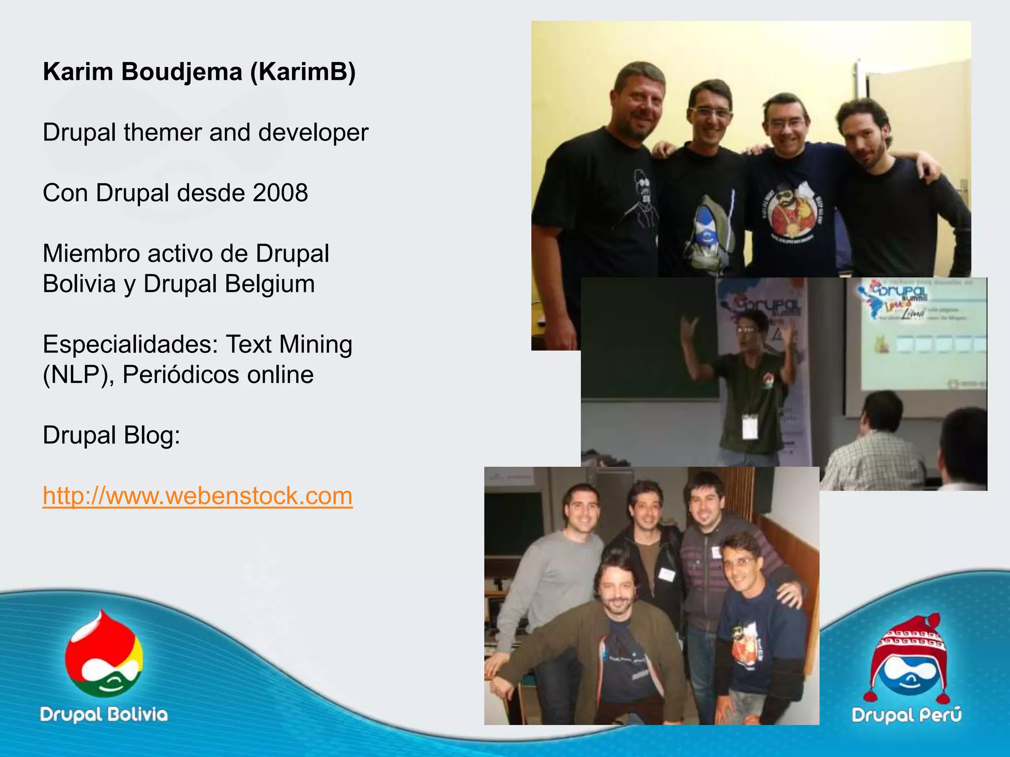 Karim Boudjema (KarimB)

Drupal themer and developer

Con Drupal desde 2008

Miembro activo de Drupal
Bolivia y Drupal Belgium

Especialidades: Text Mining
(NLP), Periódicos online

Drupal Blog:

http://www.webenstock.com
 