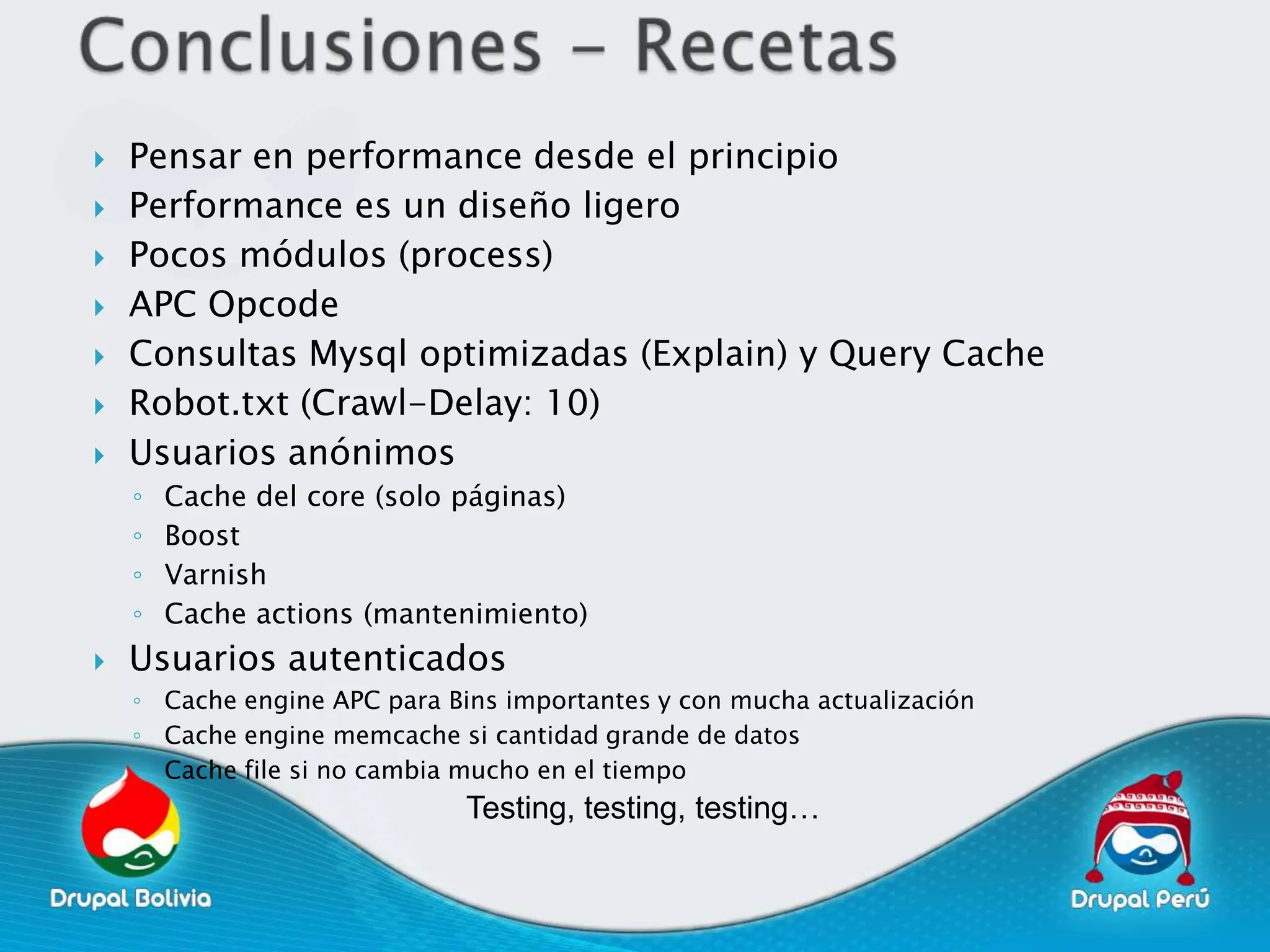    Pensar en performance desde el principio
   Performance es un diseño ligero
   Pocos módulos (process)
   APC Opcode
   Consultas Mysql optimizadas (Explain) y Query Cache
   Robot.txt (Crawl-Delay: 10)
   Usuarios anónimos
    ◦   Cache del core (solo páginas)
    ◦   Boost
    ◦   Varnish
    ◦   Cache actions (mantenimiento)
   Usuarios autenticados
    ◦ Cache engine APC para Bins importantes y con mucha actualización
    ◦ Cache engine memcache si cantidad grande de datos
    ◦ Cache file si no cambia mucho en el tiempo
                              Testing, testing, testing…
 