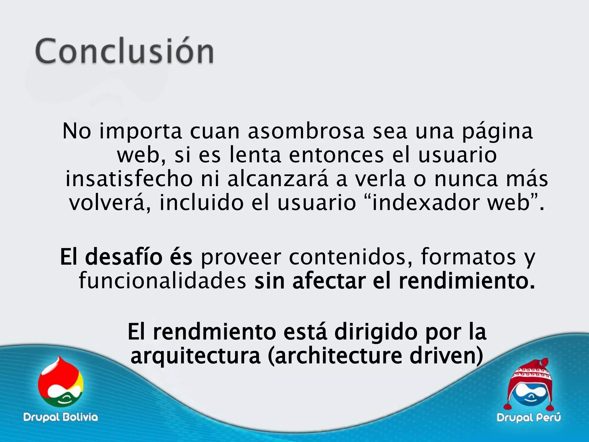 No importa cuan asombrosa sea una página
     web, si es lenta entonces el usuario
insatisfecho ni alcanzará a verla o nunca más
 volverá, incluido el usuario “indexador web”.

El desafío és proveer contenidos, formatos y
  funcionalidades sin afectar el rendimiento.

      El rendmiento está dirigido por la
      arquitectura (architecture driven)
 