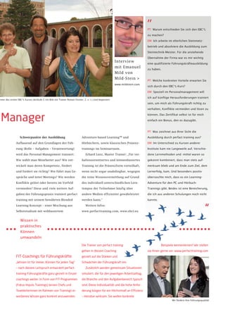 „
                                                                                                                              PT: Warum entschieden Sie sich den EBC*L

                                                                                                                              zu machen?

                                                                                                                              EM: Ich arbeite im elterlichen Steinmetz-

                                                                                                                              betrieb und absolviere die Ausbildung zum

                                                                                                                              Steintechnik-Meister. Für die anstehende

                                                                                                                              Übernahme der Firma war es mir wichtig
                                                                                                         Interview            eine qualifizierte Führungskräfteausbildung
                                                                                                         mit Emanuel          zu haben.
                                                                                                         Mild von
                                                                                                         Mild-Stein >         PT: Welche konkreten Vorteile erwarten Sie
                                                                                                         www.mildstein.com
                                                                                                                              sich durch den EBC*L-Kurs?

                                                                                                                              EM: Speziell im Personalmanagement will

                                                                                                                              ich auf künftige Herausforderungen trainiert
hmer des ersten EBC*L Kurses derStufe C (im Bild mit Trainer Roman Fessler, 2. v. r.) sind begeistert.
                                                                                                                              sein, um mich als Führungskraft richtig zu

                                                                                                                              verhalten, Konflikte vermeiden und lösen zu



 Manager                                                                                                                      können. Das Zertifikat selbst ist für mich

                                                                                                                              einfach ein Bonus, den es dazugibt.



                                                                                                                              PT: Was zeichnet aus Ihrer Sicht die

                  Schwerpunkte der Ausbildung                              Adventure-based Learning™ und                      Ausbildung durch perfact training aus?

               Aufbauend auf den Grundlagen der Füh-                       Hörbüchern, sowie klassischen Präsenz-             EM: Im Unterschied zu Kursen anderer

               rung (Rolle – Aufgaben – Verantwortung)                     trainings im Seminarraum.                          Institute kam nie Langeweile auf. Verschie-

               wird das Personal-Management trainiert:                         Erhard Lenz, Master Trainer: „Für ver-         dene Lernmethoden und -mittel waren so

               Wie wählt man Mitarbeiter aus? Wie ent-                     haltensorientiertes und könnenbasiertes            gekonnt kombiniert, dass man stets auf-

               wickelt man deren Kompetenz, fördert                        Training ist die Präsenzform vorteilhaft,          merksam blieb und am Ende zum Ziel, dem

               und fordert sie richtig? Wie führt man Ge-                  wenn nicht sogar unabdingbar, wogegen              Lernerfolg, kam. Und besonders positiv

               spräche und leitet Meetings? Wie werden                     die reine Wissensvermittlung auf Grund             überraschte mich, dass es ein Learning-

               Konflikte gelöst oder bereits im Vorfeld                    des individuell unterschiedlichen Lern-            Adventure für den PC und Hörbuch-

               vermieden? Diese und viele weitere Auf-                     tempos der Teilnehmer häufig über                  Trainings gibt. Beides ist eine Bereicherung,

               gaben der Führungspraxis trainiert perfact                  andere Medien effizienter gewährleistet            die ich aus anderen Schulungen noch nicht

               training mit seinem bewährten Blended                       werden kann.“                                      kannte.



                                                                                                                                                                             “
               Learning-Konzept – einer Mischung aus                           Weitere Infos:

               Selbststudium mit webbasiertem                              www.perfacttraining.com, www.ebcl.eu


                   Wissen in
                   praktisches
                   Können
                   umwandeln

                                                                           Die Trainer von perfact training                             Beispiele kennenlernen? Wir stellen
                                                                           gehen in diesem Coaching                           sie Ihnen gerne vor: www.perfacttraining.com
               FIT-Coachings für Führungskräfte                            gezielt auf die Stärken und
               „Wissen ist für immer, Können für jeden Tag“                Schwächen der Führungskraft ein.
               – nach diesem Leitspruch entwickelt perfact                     Zusätzlich werden gemeinsam Situationen
               training Führungskräfte ganz gezielt in Einzel-             simuliert, die für den jeweiligen Arbeitsalltag,
               coachings weiter. In Form von FIT-Programmen                die Branche und den Aufgabenbereich typisch
               (Fokus Impuls Trainings) lernen Chefs und                   sind. Diese Individualität und die hohe Anfor-
               TeamleiterInnen im Rahmen von Trainings er-                 derung bürgen für ein Höchstmaß an Effizienz
               worbenes Wissen ganz konkret anzuwenden.                    – messbar wirksam. Sie wollen konkrete
                                                                                                                                                Wir fördern Ihre Führungsqualität
 